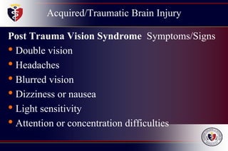 Acquired/Traumatic Brain Injury
Post Trauma Vision Syndrome Symptoms/Signs
• Double vision
• Headaches
• Blurred vision
• Dizziness or nausea
• Light sensitivity
• Attention or concentration difficulties
 