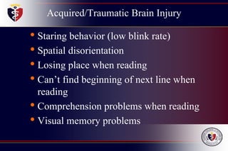 Acquired/Traumatic Brain Injury
• Staring behavior (low blink rate)
• Spatial disorientation
• Losing place when reading
• Can’t find beginning of next line when
reading
• Comprehension problems when reading
• Visual memory problems
 