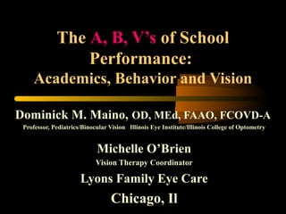 The A, B, V’s of School
Performance:
Academics, Behavior and Vision
Dominick M. Maino, OD, MEd, FAAO, FCOVD-A
Professor, Pediatrics/Binocular Vision Illinois Eye Institute/Illinois College of Optometry
Michelle O’Brien
Vision Therapy Coordinator
Lyons Family Eye Care
Chicago, Il
 