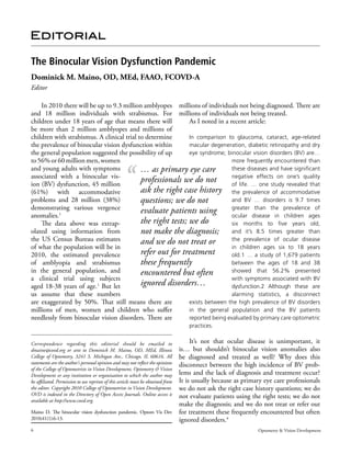 The Binocular Vision Dysfunction Pandemic 
Dominick M. Maino, OD, MEd, FAAO, FCOVD-A 
Editor 
millions of individuals not being diagnosed. There are 
millions of individuals not being treated. 
As I noted in a recent article: 
In comparison to glaucoma, cataract, age-related 
macular degeneration, diabetic retinopathy and dry 
eye syndrome; binocular vision disorders (BV) are… 
more frequently en­countered 
than 
these diseases and have significant 
negative effects on one’s quality 
of life. … one study revealed that 
the prevalence of accommodative 
and BV … disorders is 9.7 times 
greater than the prevalence of 
ocular disease in children ages 
six months to five years old, 
and it’s 8.5 times greater than 
the prevalence of ocular disease 
in children ages six to 18 years 
old.1 … a study of 1,679 patients 
between the ages of 18 and 38 
showed that 56.2% presented 
with symptoms associated with BV 
dysfunction.2 Although these are 
alarming statistics, a disconnect 
… as primary eye care 
professionals we do not 
ask the right case history 
questions; we do not 
evaluate patients using 
the right tests; we do 
not make the diagnosis; 
and we do not treat or 
refer out for treatment 
these frequently 
encountered but often 
ignored disorders… 
exists between the high prevalence of BV disorders 
in the general population and the BV patients 
reported being evaluated by primary care optometric 
practices. 
It’s not that ocular disease is unimportant, it 
is… but shouldn’t binocular vision anomalies also 
be diagnosed and treated as well? Why does this 
disconnect between the high incidence of BV prob­lems 
and the lack of diagnosis and treatment occur? 
It is usually because as primary eye care professionals 
we do not ask the right case history questions; we do 
not evaluate patients using the right tests; we do not 
make the diagnosis; and we do not treat or refer out 
for treatment these frequently encountered but often 
ignored disorders.4 
Editorial 
In 2010 there will be up to 9.3 million amblyopes 
and 18 million individuals with strabismus. For 
children under 18 years of age that means there will 
be more than 2 million amblyopes and millions of 
children with strabismus. A clinical trial to determine 
the prevalence of binocular vision dysfunction within 
the general population suggested the possibility of up 
to 56% or 60 million men, women 
and young adults with symptoms 
associated with a binocular vis­ion 
(BV) dysfunction, 45 million 
(61%) with accommodative 
problems and 28 million (38%) 
demonstrating various vergence 
anomalies.1 
The data above was extrap­olated 
using information from 
the US Census Bureau estimates 
of what the population will be in 
2010, the estimated prevalence 
of amblyopia and strabismus 
in the general population, and 
a clinical trial using subjects 
aged 18-38 years of age.1 But let 
us assume that these numbers 
are exaggerated by 50%. That still means there are 
millions of men, women and children who suffer 
needlessly from binocular vision disorders. There are 
Correspondence regarding this editorial should be emailed to 
dmaino@covd.org or sent to Dominick M. Maino, OD, MEd, Illinois 
College of Optometry, 3241 S. Michigan Ave., Chicago, IL 60616. All 
statements are the author’s personal opinion and may not reflect the opinions 
of the College of Optometrists in Vision Development, Optometry & Vision 
Development or any institution or organization to which the author may 
be affiliated. Permission to use reprints of this article must be obtained from 
the editor. Copyright 2010 College of Optometrists in Vision Development. 
OVD is indexed in the Directory of Open Access Journals. Online access is 
available at http://www.covd.org. 
Maino D. The binocular vision dysfunction pandemic. Optom Vis Dev 
2010;41(1):6-13. 
6 Optometry & Vision Development 
 