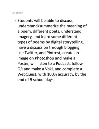 Main Objective



Students will be able to discuss,
understand/summarize the meaning of
a poem, different poets, understand
imagery, and learn some different
types of poems by digital storytelling,
have a discussion through blogging,
use Twitter, and Pintrest, create an
image on Photoshop and make a
Poster, will listen to a Podcast, follow
QR and make a Voki, and complete a
WebQuest, with 100% accuracy, by the
end of 9 school days.

 