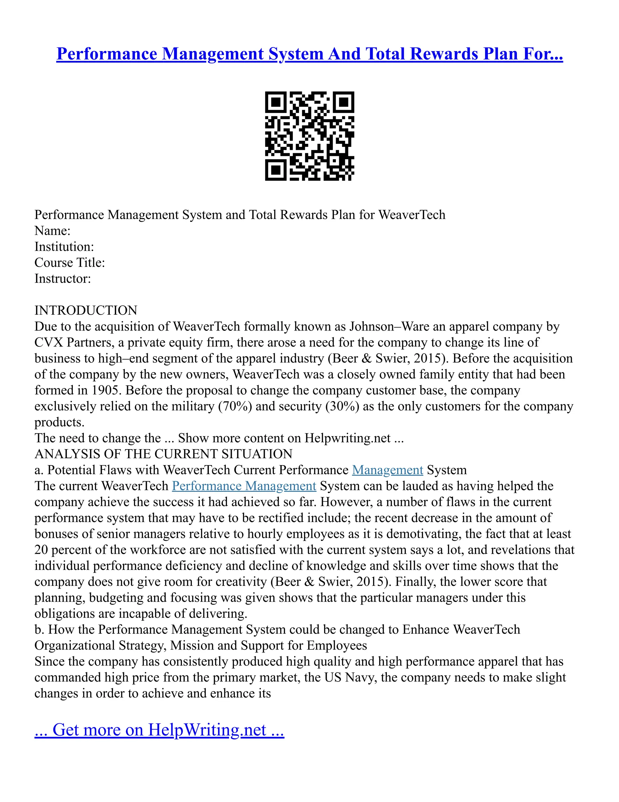 Performance Management System And Total Rewards Plan For...
Performance Management System and Total Rewards Plan for WeaverTech
Name:
Institution:
Course Title:
Instructor:
INTRODUCTION
Due to the acquisition of WeaverTech formally known as Johnson–Ware an apparel company by
CVX Partners, a private equity firm, there arose a need for the company to change its line of
business to high–end segment of the apparel industry (Beer & Swier, 2015). Before the acquisition
of the company by the new owners, WeaverTech was a closely owned family entity that had been
formed in 1905. Before the proposal to change the company customer base, the company
exclusively relied on the military (70%) and security (30%) as the only customers for the company
products.
The need to change the ... Show more content on Helpwriting.net ...
ANALYSIS OF THE CURRENT SITUATION
a. Potential Flaws with WeaverTech Current Performance Management System
The current WeaverTech Performance Management System can be lauded as having helped the
company achieve the success it had achieved so far. However, a number of flaws in the current
performance system that may have to be rectified include; the recent decrease in the amount of
bonuses of senior managers relative to hourly employees as it is demotivating, the fact that at least
20 percent of the workforce are not satisfied with the current system says a lot, and revelations that
individual performance deficiency and decline of knowledge and skills over time shows that the
company does not give room for creativity (Beer & Swier, 2015). Finally, the lower score that
planning, budgeting and focusing was given shows that the particular managers under this
obligations are incapable of delivering.
b. How the Performance Management System could be changed to Enhance WeaverTech
Organizational Strategy, Mission and Support for Employees
Since the company has consistently produced high quality and high performance apparel that has
commanded high price from the primary market, the US Navy, the company needs to make slight
changes in order to achieve and enhance its
... Get more on HelpWriting.net ...
 
