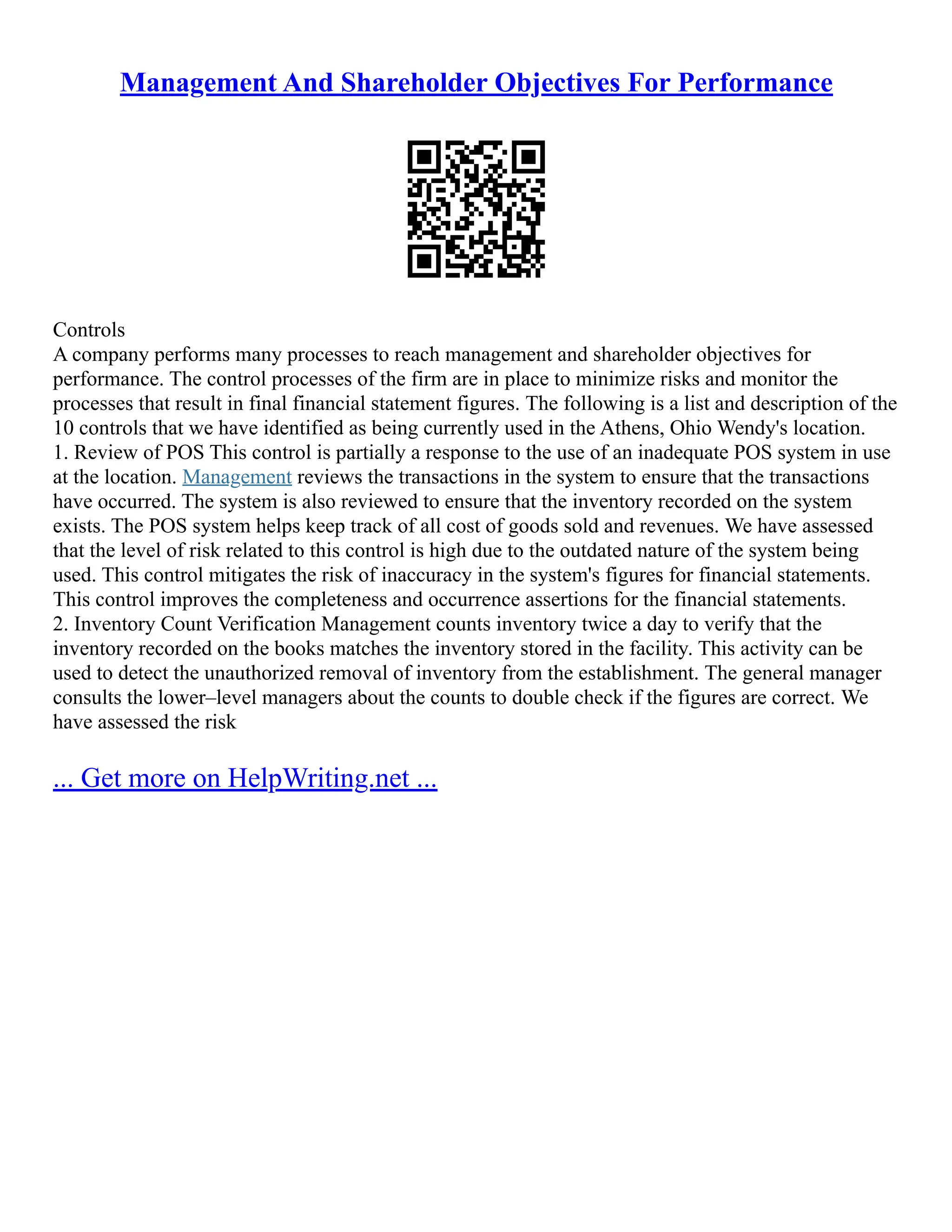 Management And Shareholder Objectives For Performance
Controls
A company performs many processes to reach management and shareholder objectives for
performance. The control processes of the firm are in place to minimize risks and monitor the
processes that result in final financial statement figures. The following is a list and description of the
10 controls that we have identified as being currently used in the Athens, Ohio Wendy's location.
1. Review of POS This control is partially a response to the use of an inadequate POS system in use
at the location. Management reviews the transactions in the system to ensure that the transactions
have occurred. The system is also reviewed to ensure that the inventory recorded on the system
exists. The POS system helps keep track of all cost of goods sold and revenues. We have assessed
that the level of risk related to this control is high due to the outdated nature of the system being
used. This control mitigates the risk of inaccuracy in the system's figures for financial statements.
This control improves the completeness and occurrence assertions for the financial statements.
2. Inventory Count Verification Management counts inventory twice a day to verify that the
inventory recorded on the books matches the inventory stored in the facility. This activity can be
used to detect the unauthorized removal of inventory from the establishment. The general manager
consults the lower–level managers about the counts to double check if the figures are correct. We
have assessed the risk
... Get more on HelpWriting.net ...
 