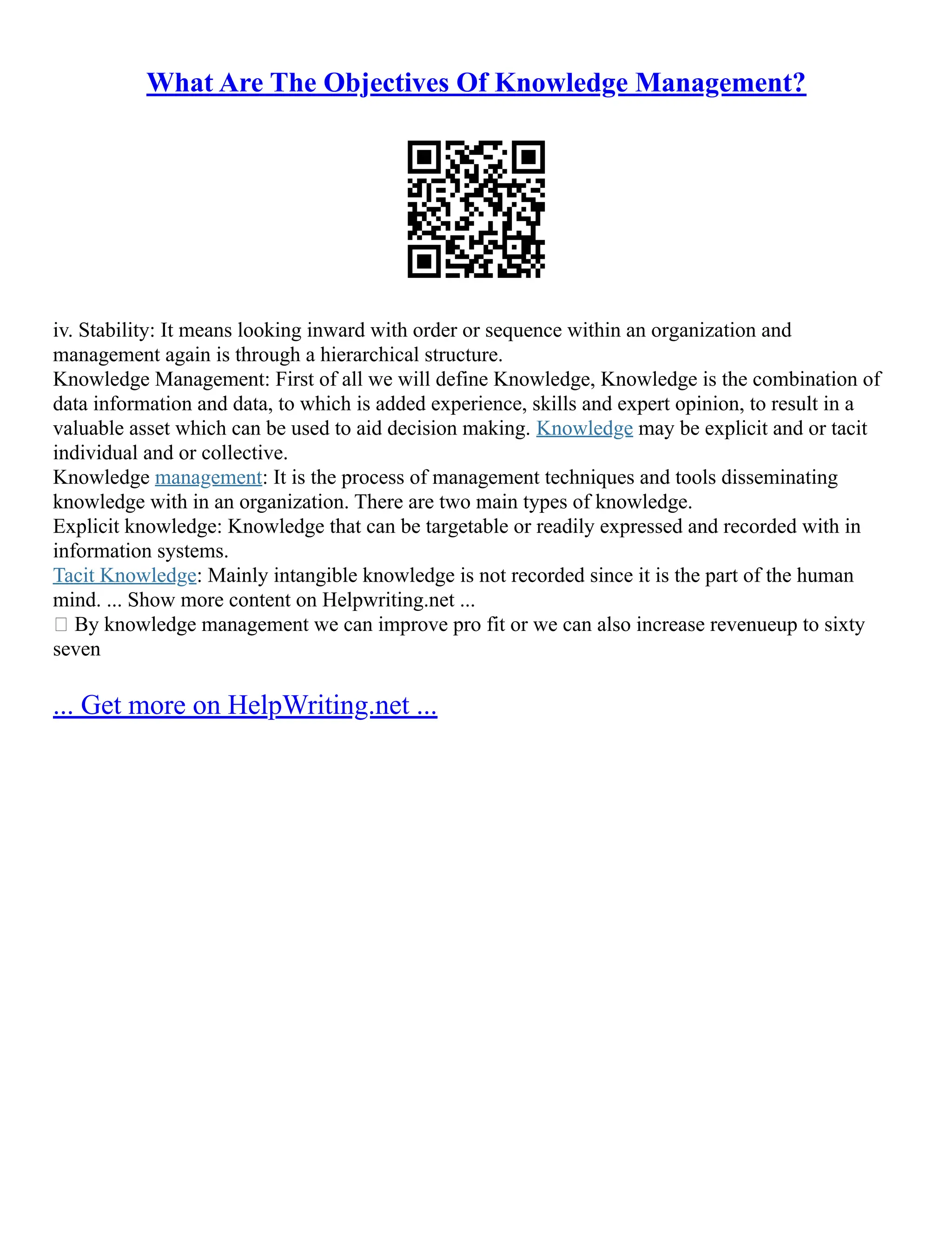 What Are The Objectives Of Knowledge Management?
iv. Stability: It means looking inward with order or sequence within an organization and
management again is through a hierarchical structure.
Knowledge Management: First of all we will define Knowledge, Knowledge is the combination of
data information and data, to which is added experience, skills and expert opinion, to result in a
valuable asset which can be used to aid decision making. Knowledge may be explicit and or tacit
individual and or collective.
Knowledge management: It is the process of management techniques and tools disseminating
knowledge with in an organization. There are two main types of knowledge.
Explicit knowledge: Knowledge that can be targetable or readily expressed and recorded with in
information systems.
Tacit Knowledge: Mainly intangible knowledge is not recorded since it is the part of the human
mind. ... Show more content on Helpwriting.net ...
 By knowledge management we can improve pro fit or we can also increase revenueup to sixty
seven
... Get more on HelpWriting.net ...
 