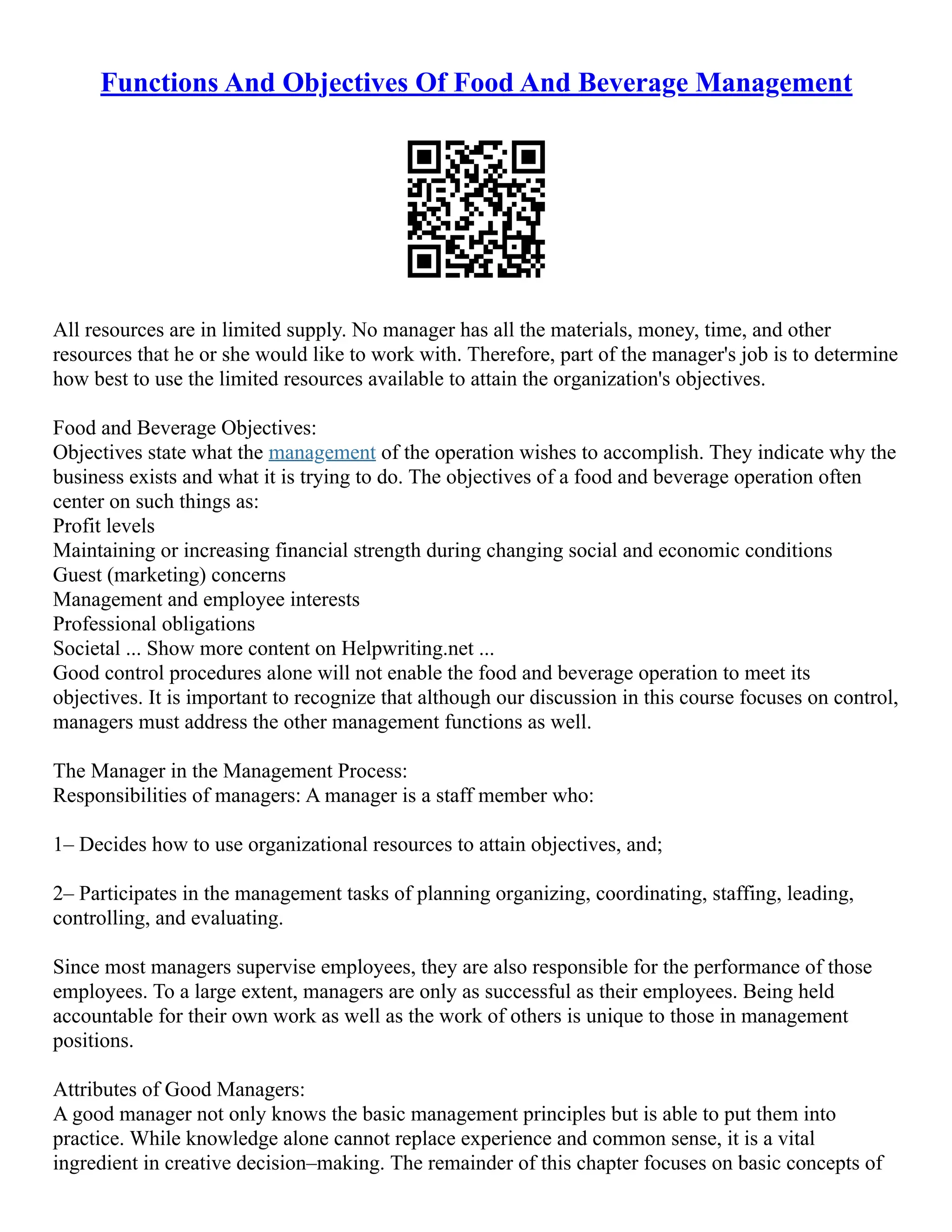 Functions And Objectives Of Food And Beverage Management
All resources are in limited supply. No manager has all the materials, money, time, and other
resources that he or she would like to work with. Therefore, part of the manager's job is to determine
how best to use the limited resources available to attain the organization's objectives.
Food and Beverage Objectives:
Objectives state what the management of the operation wishes to accomplish. They indicate why the
business exists and what it is trying to do. The objectives of a food and beverage operation often
center on such things as:
Profit levels
Maintaining or increasing financial strength during changing social and economic conditions
Guest (marketing) concerns
Management and employee interests
Professional obligations
Societal ... Show more content on Helpwriting.net ...
Good control procedures alone will not enable the food and beverage operation to meet its
objectives. It is important to recognize that although our discussion in this course focuses on control,
managers must address the other management functions as well.
The Manager in the Management Process:
Responsibilities of managers: A manager is a staff member who:
1– Decides how to use organizational resources to attain objectives, and;
2– Participates in the management tasks of planning organizing, coordinating, staffing, leading,
controlling, and evaluating.
Since most managers supervise employees, they are also responsible for the performance of those
employees. To a large extent, managers are only as successful as their employees. Being held
accountable for their own work as well as the work of others is unique to those in management
positions.
Attributes of Good Managers:
A good manager not only knows the basic management principles but is able to put them into
practice. While knowledge alone cannot replace experience and common sense, it is a vital
ingredient in creative decision–making. The remainder of this chapter focuses on basic concepts of
 
