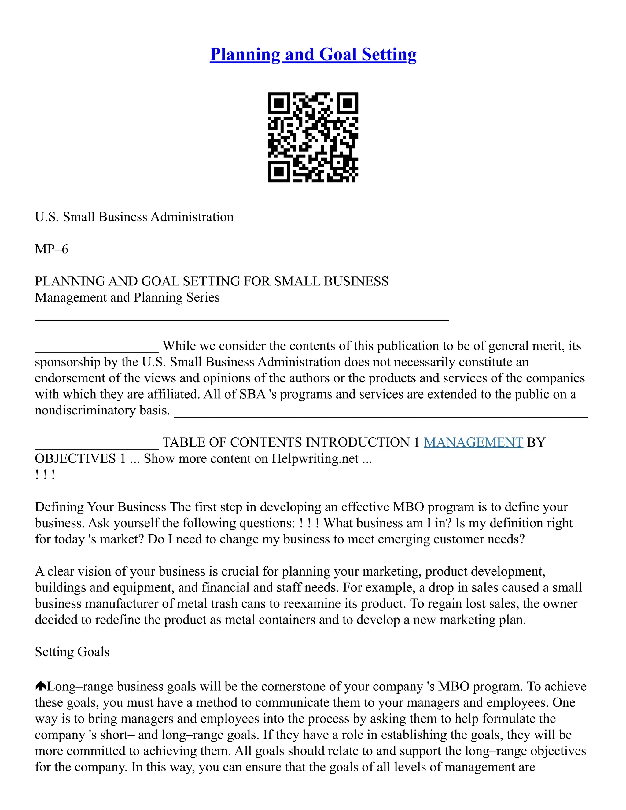 Planning and Goal Setting
U.S. Small Business Administration
MP–6
PLANNING AND GOAL SETTING FOR SMALL BUSINESS
Management and Planning Series
____________________________________________________________
__________________ While we consider the contents of this publication to be of general merit, its
sponsorship by the U.S. Small Business Administration does not necessarily constitute an
endorsement of the views and opinions of the authors or the products and services of the companies
with which they are affiliated. All of SBA 's programs and services are extended to the public on a
nondiscriminatory basis. ____________________________________________________________
__________________ TABLE OF CONTENTS INTRODUCTION 1 MANAGEMENT BY
OBJECTIVES 1 ... Show more content on Helpwriting.net ...
! ! !
Defining Your Business The first step in developing an effective MBO program is to define your
business. Ask yourself the following questions: ! ! ! What business am I in? Is my definition right
for today 's market? Do I need to change my business to meet emerging customer needs?
A clear vision of your business is crucial for planning your marketing, product development,
buildings and equipment, and financial and staff needs. For example, a drop in sales caused a small
business manufacturer of metal trash cans to reexamine its product. To regain lost sales, the owner
decided to redefine the product as metal containers and to develop a new marketing plan.
Setting Goals
Long–range business goals will be the cornerstone of your company 's MBO program. To achieve
these goals, you must have a method to communicate them to your managers and employees. One
way is to bring managers and employees into the process by asking them to help formulate the
company 's short– and long–range goals. If they have a role in establishing the goals, they will be
more committed to achieving them. All goals should relate to and support the long–range objectives
for the company. In this way, you can ensure that the goals of all levels of management are
 