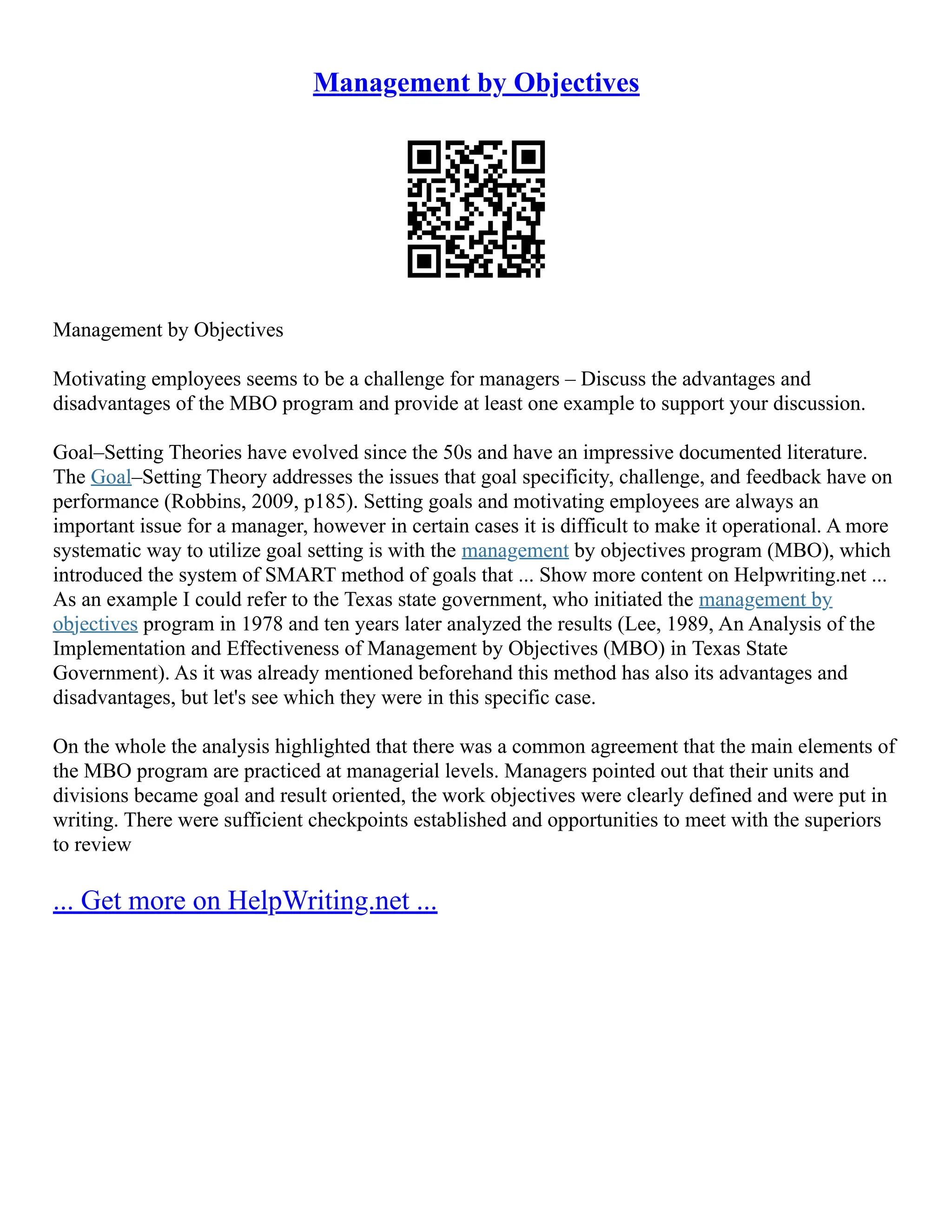 Management by Objectives
Management by Objectives
Motivating employees seems to be a challenge for managers – Discuss the advantages and
disadvantages of the MBO program and provide at least one example to support your discussion.
Goal–Setting Theories have evolved since the 50s and have an impressive documented literature.
The Goal–Setting Theory addresses the issues that goal specificity, challenge, and feedback have on
performance (Robbins, 2009, p185). Setting goals and motivating employees are always an
important issue for a manager, however in certain cases it is difficult to make it operational. A more
systematic way to utilize goal setting is with the management by objectives program (MBO), which
introduced the system of SMART method of goals that ... Show more content on Helpwriting.net ...
As an example I could refer to the Texas state government, who initiated the management by
objectives program in 1978 and ten years later analyzed the results (Lee, 1989, An Analysis of the
Implementation and Effectiveness of Management by Objectives (MBO) in Texas State
Government). As it was already mentioned beforehand this method has also its advantages and
disadvantages, but let's see which they were in this specific case.
On the whole the analysis highlighted that there was a common agreement that the main elements of
the MBO program are practiced at managerial levels. Managers pointed out that their units and
divisions became goal and result oriented, the work objectives were clearly defined and were put in
writing. There were sufficient checkpoints established and opportunities to meet with the superiors
to review
... Get more on HelpWriting.net ...
 