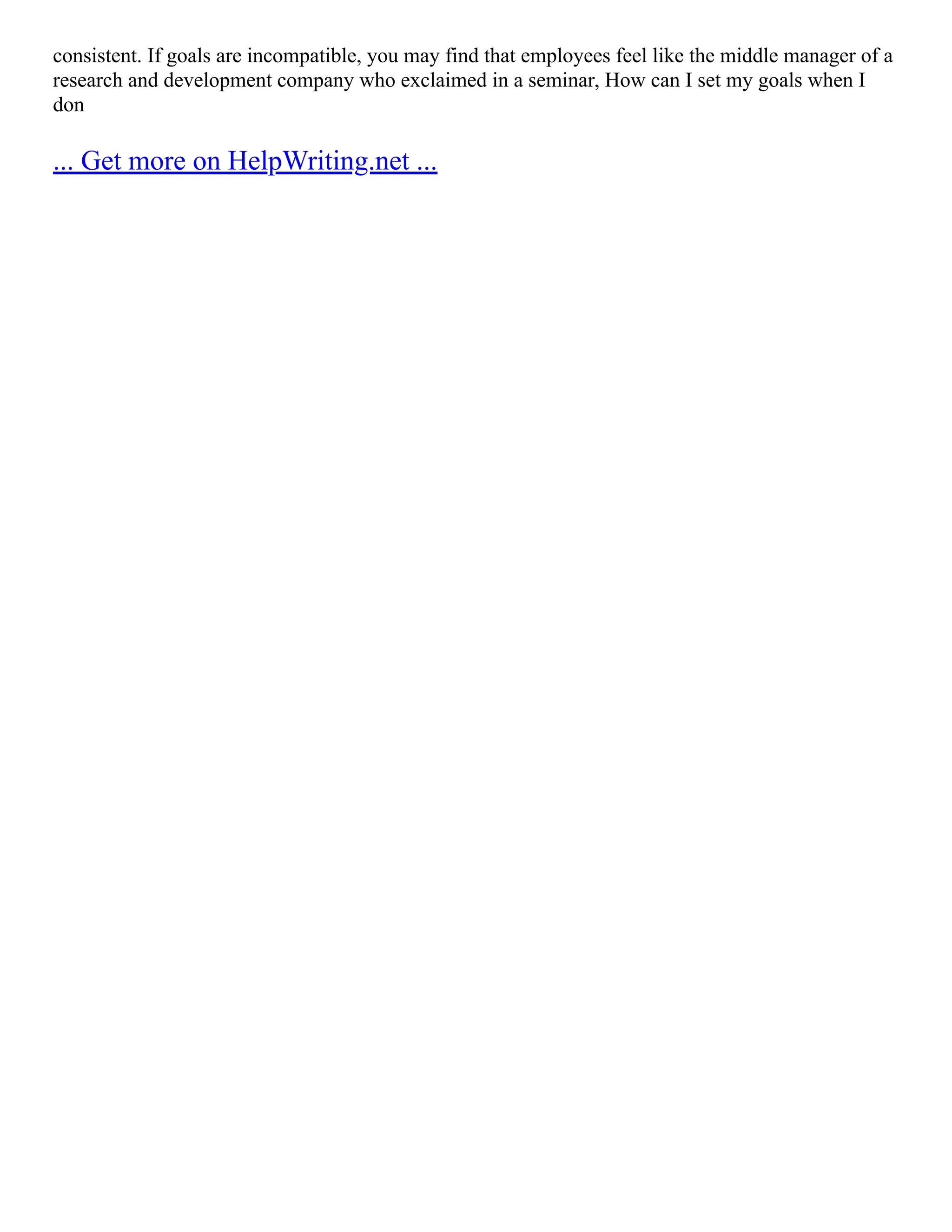 consistent. If goals are incompatible, you may find that employees feel like the middle manager of a
research and development company who exclaimed in a seminar, How can I set my goals when I
don
... Get more on HelpWriting.net ...
 