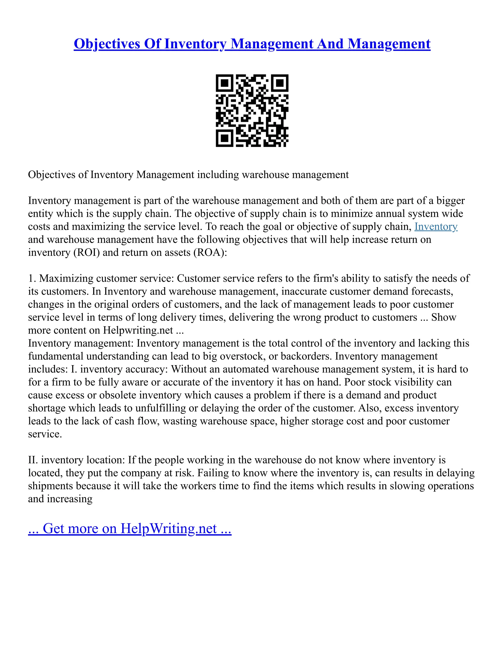 Objectives Of Inventory Management And Management
Objectives of Inventory Management including warehouse management
Inventory management is part of the warehouse management and both of them are part of a bigger
entity which is the supply chain. The objective of supply chain is to minimize annual system wide
costs and maximizing the service level. To reach the goal or objective of supply chain, Inventory
and warehouse management have the following objectives that will help increase return on
inventory (ROI) and return on assets (ROA):
1. Maximizing customer service: Customer service refers to the firm's ability to satisfy the needs of
its customers. In Inventory and warehouse management, inaccurate customer demand forecasts,
changes in the original orders of customers, and the lack of management leads to poor customer
service level in terms of long delivery times, delivering the wrong product to customers ... Show
more content on Helpwriting.net ...
Inventory management: Inventory management is the total control of the inventory and lacking this
fundamental understanding can lead to big overstock, or backorders. Inventory management
includes: I. inventory accuracy: Without an automated warehouse management system, it is hard to
for a firm to be fully aware or accurate of the inventory it has on hand. Poor stock visibility can
cause excess or obsolete inventory which causes a problem if there is a demand and product
shortage which leads to unfulfilling or delaying the order of the customer. Also, excess inventory
leads to the lack of cash flow, wasting warehouse space, higher storage cost and poor customer
service.
II. inventory location: If the people working in the warehouse do not know where inventory is
located, they put the company at risk. Failing to know where the inventory is, can results in delaying
shipments because it will take the workers time to find the items which results in slowing operations
and increasing
... Get more on HelpWriting.net ...
 