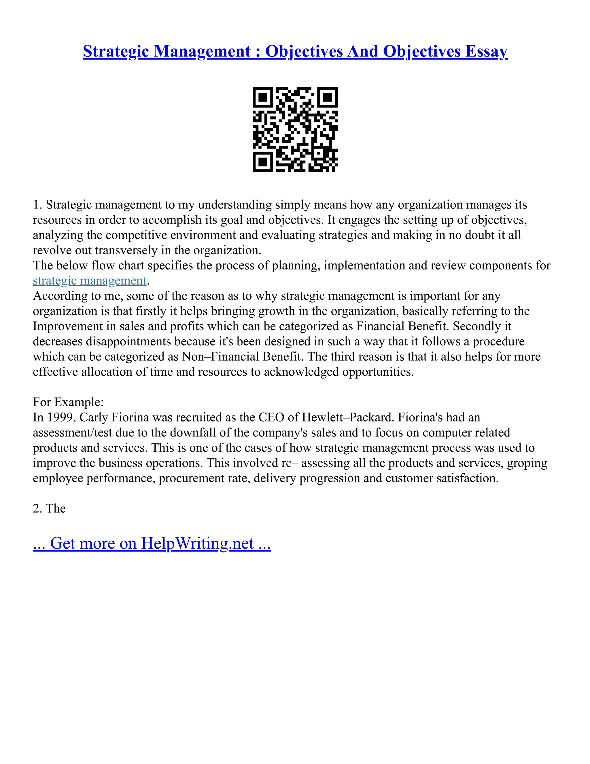 Strategic Management : Objectives And Objectives Essay
1. Strategic management to my understanding simply means how any organization manages its
resources in order to accomplish its goal and objectives. It engages the setting up of objectives,
analyzing the competitive environment and evaluating strategies and making in no doubt it all
revolve out transversely in the organization.
The below flow chart specifies the process of planning, implementation and review components for
strategic management.
According to me, some of the reason as to why strategic management is important for any
organization is that firstly it helps bringing growth in the organization, basically referring to the
Improvement in sales and profits which can be categorized as Financial Benefit. Secondly it
decreases disappointments because it's been designed in such a way that it follows a procedure
which can be categorized as Non–Financial Benefit. The third reason is that it also helps for more
effective allocation of time and resources to acknowledged opportunities.
For Example:
In 1999, Carly Fiorina was recruited as the CEO of Hewlett–Packard. Fiorina's had an
assessment/test due to the downfall of the company's sales and to focus on computer related
products and services. This is one of the cases of how strategic management process was used to
improve the business operations. This involved re– assessing all the products and services, groping
employee performance, procurement rate, delivery progression and customer satisfaction.
2. The
... Get more on HelpWriting.net ...
 