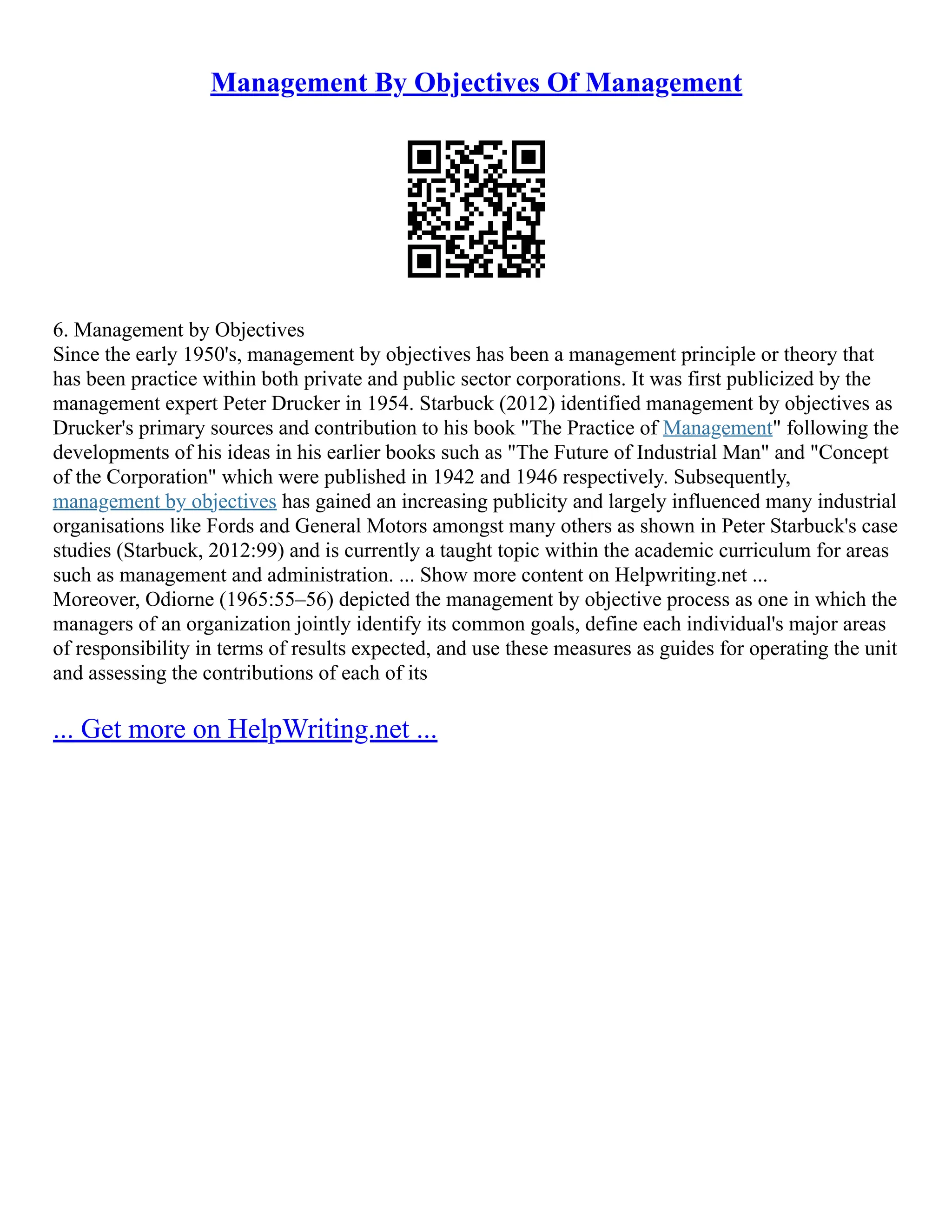 Management By Objectives Of Management
6. Management by Objectives
Since the early 1950's, management by objectives has been a management principle or theory that
has been practice within both private and public sector corporations. It was first publicized by the
management expert Peter Drucker in 1954. Starbuck (2012) identified management by objectives as
Drucker's primary sources and contribution to his book "The Practice of Management" following the
developments of his ideas in his earlier books such as "The Future of Industrial Man" and "Concept
of the Corporation" which were published in 1942 and 1946 respectively. Subsequently,
management by objectives has gained an increasing publicity and largely influenced many industrial
organisations like Fords and General Motors amongst many others as shown in Peter Starbuck's case
studies (Starbuck, 2012:99) and is currently a taught topic within the academic curriculum for areas
such as management and administration. ... Show more content on Helpwriting.net ...
Moreover, Odiorne (1965:55–56) depicted the management by objective process as one in which the
managers of an organization jointly identify its common goals, define each individual's major areas
of responsibility in terms of results expected, and use these measures as guides for operating the unit
and assessing the contributions of each of its
... Get more on HelpWriting.net ...
 