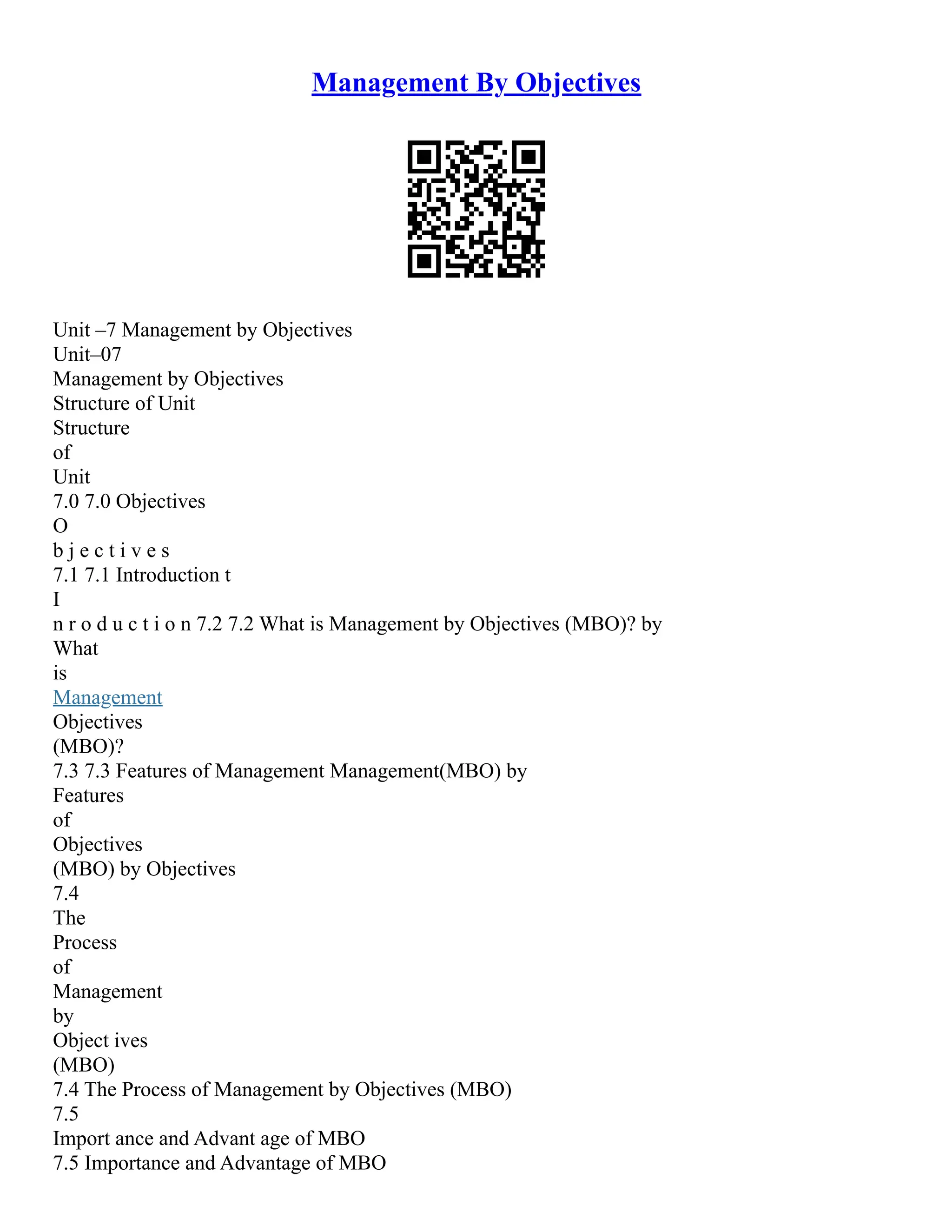 Management By Objectives
Unit –7 Management by Objectives
Unit–07
Management by Objectives
Structure of Unit
Structure
of
Unit
7.0 7.0 Objectives
O
b j e c t i v e s
7.1 7.1 Introduction t
I
n r o d u c t i o n 7.2 7.2 What is Management by Objectives (MBO)? by
What
is
Management
Objectives
(MBO)?
7.3 7.3 Features of Management Management(MBO) by
Features
of
Objectives
(MBO) by Objectives
7.4
The
Process
of
Management
by
Object ives
(MBO)
7.4 The Process of Management by Objectives (MBO)
7.5
Import ance and Advant age of MBO
7.5 Importance and Advantage of MBO
 