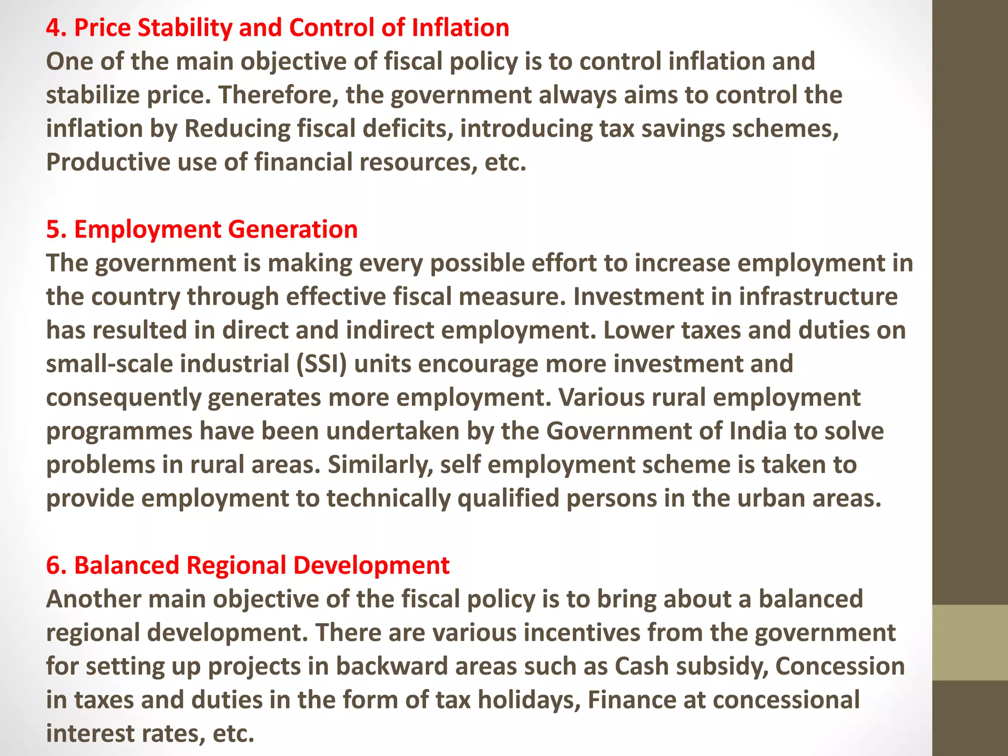 4. Price Stability and Control of Inflation
One of the main objective of fiscal policy is to control inflation and
stabilize price. Therefore, the government always aims to control the
inflation by Reducing fiscal deficits, introducing tax savings schemes,
Productive use of financial resources, etc.
5. Employment Generation
The government is making every possible effort to increase employment in
the country through effective fiscal measure. Investment in infrastructure
has resulted in direct and indirect employment. Lower taxes and duties on
small-scale industrial (SSI) units encourage more investment and
consequently generates more employment. Various rural employment
programmes have been undertaken by the Government of India to solve
problems in rural areas. Similarly, self employment scheme is taken to
provide employment to technically qualified persons in the urban areas.
6. Balanced Regional Development
Another main objective of the fiscal policy is to bring about a balanced
regional development. There are various incentives from the government
for setting up projects in backward areas such as Cash subsidy, Concession
in taxes and duties in the form of tax holidays, Finance at concessional
interest rates, etc.
 