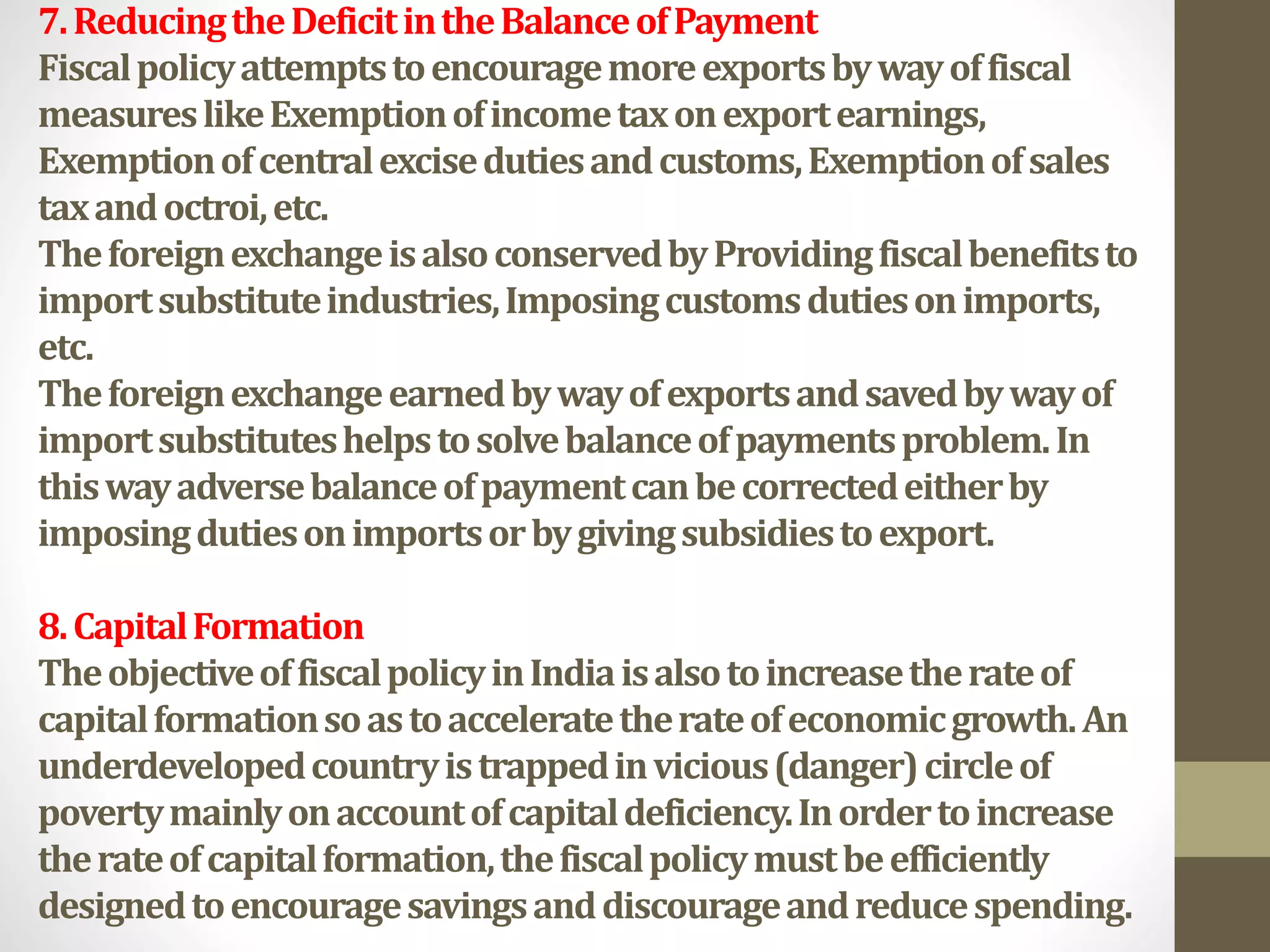 7.ReducingtheDeficitintheBalanceofPayment
Fiscalpolicyattemptstoencouragemoreexportsbywayoffiscal
measureslikeExemptionofincometaxonexportearnings,
Exemptionofcentralexcisedutiesandcustoms,Exemptionofsales
taxandoctroi,etc.
TheforeignexchangeisalsoconservedbyProvidingfiscalbenefitsto
importsubstituteindustries,Imposingcustomsdutiesonimports,
etc.
Theforeignexchangeearnedbywayofexportsandsavedbywayof
importsubstituteshelpstosolvebalanceofpaymentsproblem.In
thiswayadversebalanceofpaymentcanbecorrectedeitherby
imposingdutiesonimportsorbygivingsubsidiestoexport.
8.CapitalFormation
TheobjectiveoffiscalpolicyinIndiaisalsotoincreasetherateof
capitalformationsoastoacceleratetherateofeconomicgrowth.An
underdevelopedcountryistrappedinvicious(danger)circleof
povertymainlyonaccountofcapitaldeficiency.Inordertoincrease
therateofcapitalformation,thefiscalpolicymustbeefficiently
designedtoencouragesavingsanddiscourageandreducespending.
 