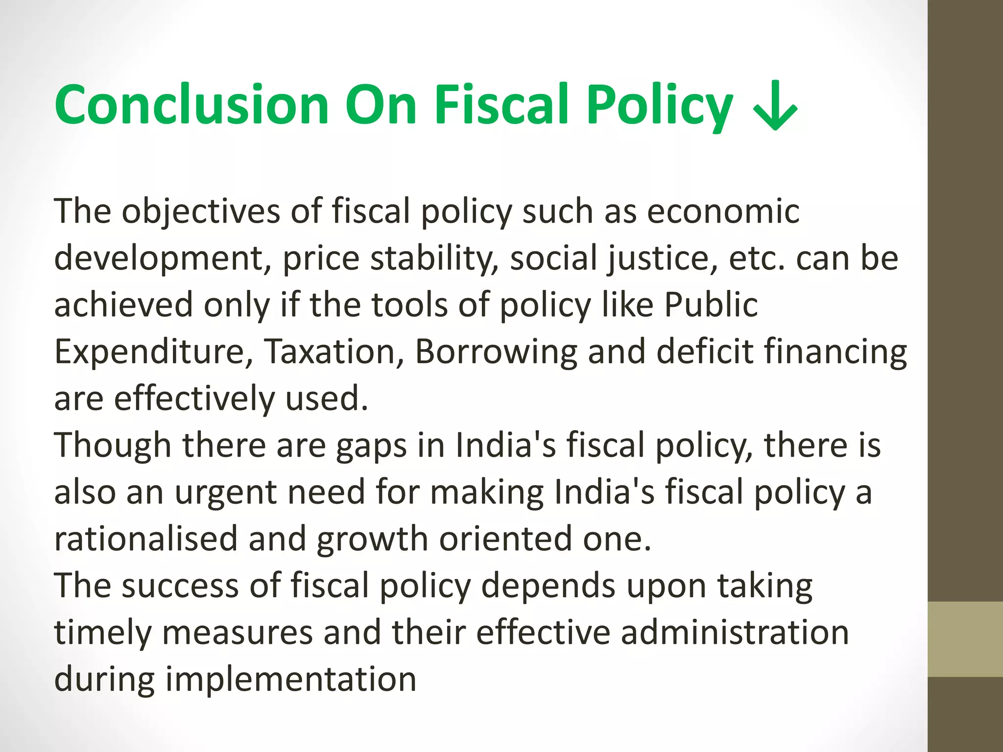 Conclusion On Fiscal Policy ↓
The objectives of fiscal policy such as economic
development, price stability, social justice, etc. can be
achieved only if the tools of policy like Public
Expenditure, Taxation, Borrowing and deficit financing
are effectively used.
Though there are gaps in India's fiscal policy, there is
also an urgent need for making India's fiscal policy a
rationalised and growth oriented one.
The success of fiscal policy depends upon taking
timely measures and their effective administration
during implementation
 