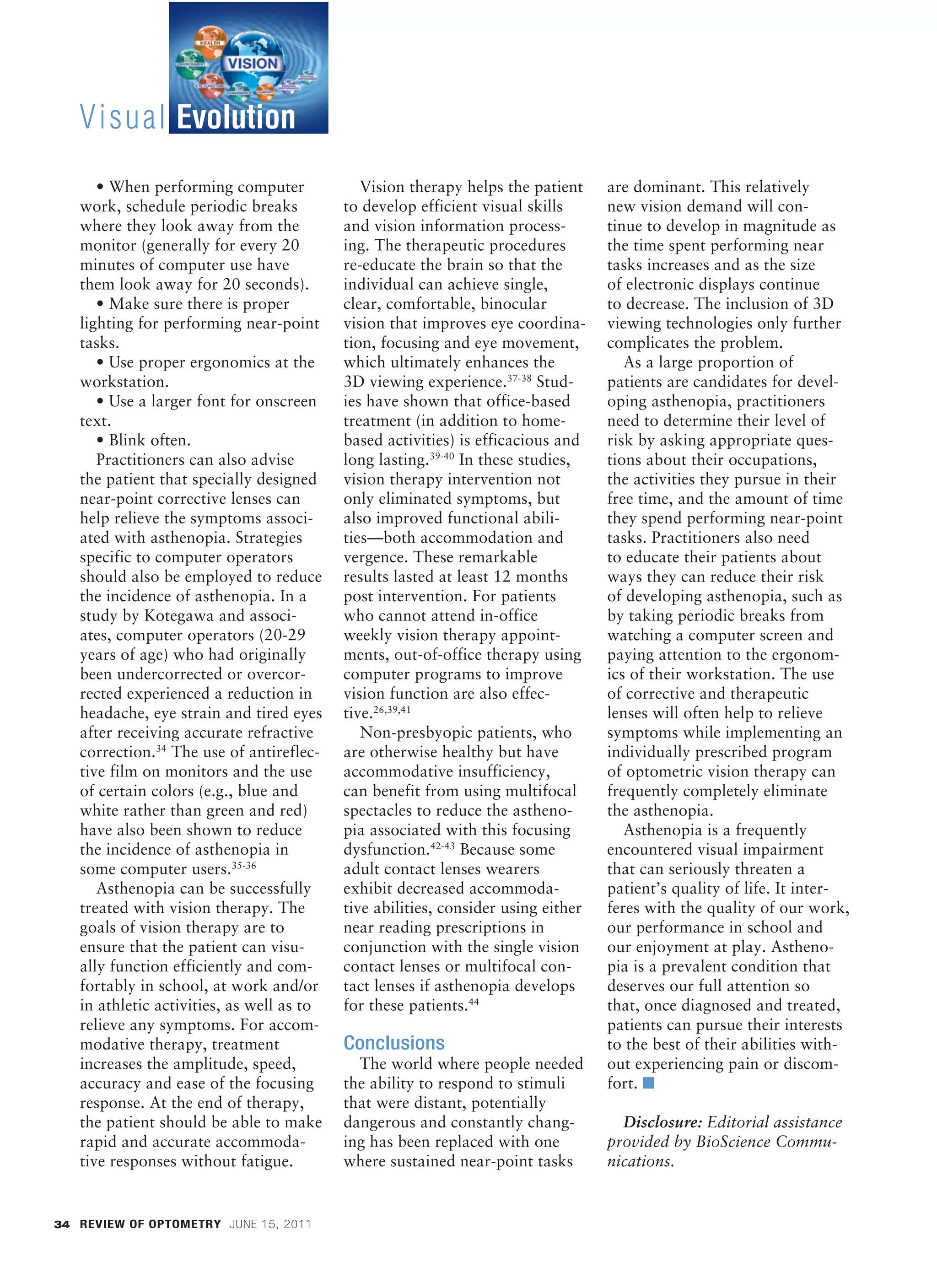 Visual Evolution
              • When performing computer              Vision therapy helps the patient     are dominant. This relatively
           work, schedule periodic breaks          to develop efficient visual skills      new vision demand will con-
           where they look away from the           and vision information process-         tinue to develop in magnitude as
           monitor (generally for every 20         ing. The therapeutic procedures         the time spent performing near
           minutes of computer use have            re-educate the brain so that the        tasks increases and as the size
           them look away for 20 seconds).         individual can achieve single,          of electronic displays continue
              • Make sure there is proper          clear, comfortable, binocular           to decrease. The inclusion of 3D
           lighting for performing near-point      vision that improves eye coordina-      viewing technologies only further
           tasks.                                  tion, focusing and eye movement,        complicates the problem.
              • Use proper ergonomics at the       which ultimately enhances the              As a large proportion of
           workstation.                            3D viewing experience.37-38 Stud-       patients are candidates for devel-
              • Use a larger font for onscreen     ies have shown that office-based        oping asthenopia, practitioners
           text.                                   treatment (in addition to home-         need to determine their level of
              • Blink often.                       based activities) is efficacious and    risk by asking appropriate ques-
              Practitioners can also advise        long lasting.39-40 In these studies,    tions about their occupations,
           the patient that specially designed     vision therapy intervention not         the activities they pursue in their
           near-point corrective lenses can        only eliminated symptoms, but           free time, and the amount of time
           help relieve the symptoms associ-       also improved functional abili-         they spend performing near-point
           ated with asthenopia. Strategies        ties––both accommodation and            tasks. Practitioners also need
           specific to computer operators          vergence. These remarkable              to educate their patients about
           should also be employed to reduce       results lasted at least 12 months       ways they can reduce their risk
           the incidence of asthenopia. In a       post intervention. For patients         of developing asthenopia, such as
           study by Kotegawa and associ-           who cannot attend in-office             by taking periodic breaks from
           ates, computer operators (20-29         weekly vision therapy appoint-          watching a computer screen and
           years of age) who had originally        ments, out-of-office therapy using      paying attention to the ergonom-
           been undercorrected or overcor-         computer programs to improve            ics of their workstation. The use
           rected experienced a reduction in       vision function are also effec-         of corrective and therapeutic
           headache, eye strain and tired eyes     tive.26,39,41                           lenses will often help to relieve
           after receiving accurate refractive        Non-presbyopic patients, who         symptoms while implementing an
           correction.34 The use of antireflec-    are otherwise healthy but have          individually prescribed program
           tive film on monitors and the use       accommodative insufficiency,            of optometric vision therapy can
           of certain colors (e.g., blue and       can benefit from using multifocal       frequently completely eliminate
           white rather than green and red)        spectacles to reduce the astheno-       the asthenopia.
           have also been shown to reduce          pia associated with this focusing          Asthenopia is a frequently
           the incidence of asthenopia in          dysfunction.42-43 Because some          encountered visual impairment
           some computer users.35-36               adult contact lenses wearers            that can seriously threaten a
              Asthenopia can be successfully       exhibit decreased accommoda-            patient’s quality of life. It inter-
           treated with vision therapy. The        tive abilities, consider using either   feres with the quality of our work,
           goals of vision therapy are to          near reading prescriptions in           our performance in school and
           ensure that the patient can visu-       conjunction with the single vision      our enjoyment at play. Astheno-
           ally function efficiently and com-      contact lenses or multifocal con-       pia is a prevalent condition that
           fortably in school, at work and/or      tact lenses if asthenopia develops      deserves our full attention so
           in athletic activities, as well as to   for these patients.44                   that, once diagnosed and treated,
           relieve any symptoms. For accom-                                                patients can pursue their interests
           modative therapy, treatment             Conclusions                             to the best of their abilities with-
           increases the amplitude, speed,           The world where people needed         out experiencing pain or discom-
           accuracy and ease of the focusing       the ability to respond to stimuli       fort. ■
           response. At the end of therapy,        that were distant, potentially
           the patient should be able to make      dangerous and constantly chang-           Disclosure: Editorial assistance
           rapid and accurate accommoda-           ing has been replaced with one          provided by BioScience Commu-
           tive responses without fatigue.         where sustained near-point tasks        nications.


      34 REVIEW OF OPTOMETRY JUNE 15, 2011




BL 028_RO0611_F6-FILM2[1].indd 34                                                                                                 5/26/11 2:56 PM
 