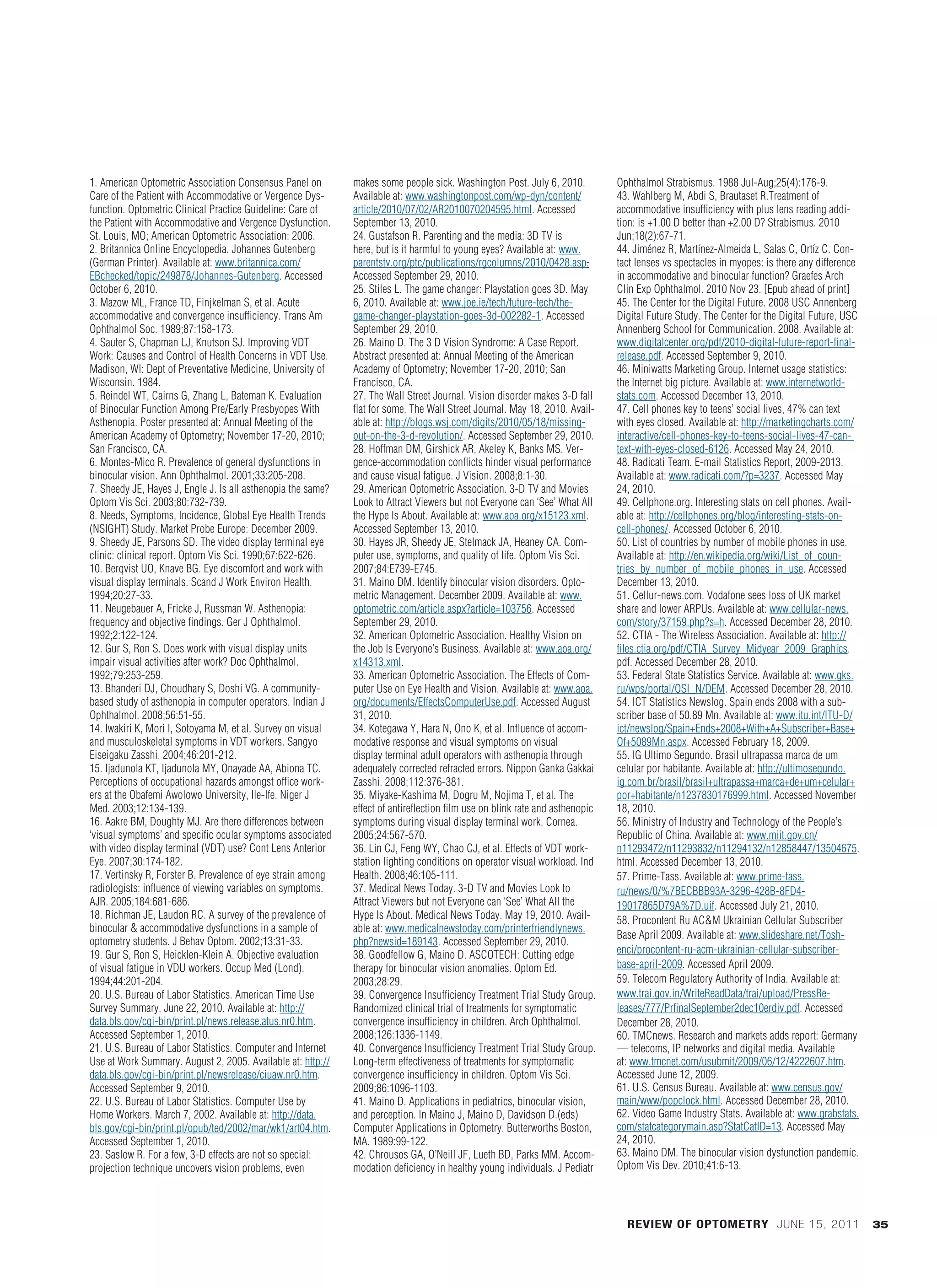 1. American Optometric Association Consensus Panel on         makes some people sick. Washington Post. July 6, 2010.           Ophthalmol Strabismus. 1988 Jul-Aug;25(4):176-9.
             Care of the Patient with Accommodative or Vergence Dys-       Available at: www.washingtonpost.com/wp-dyn/content/             43. Wahlberg M, Abdi S, Brautaset R.Treatment of
             function. Optometric Clinical Practice Guideline: Care of     article/2010/07/02/AR2010070204595.html. Accessed                accommodative insufficiency with plus lens reading addi-
             the Patient with Accommodative and Vergence Dysfunction.      September 13, 2010.                                              tion: is +1.00 D better than +2.00 D? Strabismus. 2010
             St. Louis, MO; American Optometric Association: 2006.         24. Gustafson R. Parenting and the media: 3D TV is               Jun;18(2):67-71.
             2. Britannica Online Encyclopedia. Johannes Gutenberg         here, but is it harmful to young eyes? Available at: www.        44. Jiménez R, Martínez-Almeida L, Salas C, Ortíz C. Con-
             (German Printer). Available at: www.britannica.com/           parentstv.org/ptc/publications/rgcolumns/2010/0428.asp.          tact lenses vs spectacles in myopes: is there any difference
             EBchecked/topic/249878/Johannes-Gutenberg. Accessed           Accessed September 29, 2010.                                     in accommodative and binocular function? Graefes Arch
             October 6, 2010.                                              25. Stiles L. The game changer: Playstation goes 3D. May         Clin Exp Ophthalmol. 2010 Nov 23. [Epub ahead of print]
             3. Mazow ML, France TD, Finjkelman S, et al. Acute            6, 2010. Available at: www.joe.ie/tech/future-tech/the-          45. The Center for the Digital Future. 2008 USC Annenberg
             accommodative and convergence insufficiency. Trans Am         game-changer-playstation-goes-3d-002282-1. Accessed              Digital Future Study. The Center for the Digital Future, USC
             Ophthalmol Soc. 1989;87:158-173.                              September 29, 2010.                                              Annenberg School for Communication. 2008. Available at:
             4. Sauter S, Chapman LJ, Knutson SJ. Improving VDT            26. Maino D. The 3 D Vision Syndrome: A Case Report.             www.digitalcenter.org/pdf/2010-digital-future-report-final-
             Work: Causes and Control of Health Concerns in VDT Use.       Abstract presented at: Annual Meeting of the American            release.pdf. Accessed September 9, 2010.
             Madison, WI: Dept of Preventative Medicine, University of     Academy of Optometry; November 17-20, 2010; San                  46. Miniwatts Marketing Group. Internet usage statistics:
             Wisconsin. 1984.                                              Francisco, CA.                                                   the Internet big picture. Available at: www.internetworld-
             5. Reindel WT, Cairns G, Zhang L, Bateman K. Evaluation       27. The Wall Street Journal. Vision disorder makes 3-D fall      stats.com. Accessed December 13, 2010.
             of Binocular Function Among Pre/Early Presbyopes With         flat for some. The Wall Street Journal. May 18, 2010. Avail-     47. Cell phones key to teens’ social lives, 47% can text
             Asthenopia. Poster presented at: Annual Meeting of the        able at: http://blogs.wsj.com/digits/2010/05/18/missing-         with eyes closed. Available at: http://marketingcharts.com/
             American Academy of Optometry; November 17-20, 2010;          out-on-the-3-d-revolution/. Accessed September 29, 2010.         interactive/cell-phones-key-to-teens-social-lives-47-can-
             San Francisco, CA.                                            28. Hoffman DM, Girshick AR, Akeley K, Banks MS. Ver-            text-with-eyes-closed-6126. Accessed May 24, 2010.
             6. Montes-Mico R. Prevalence of general dysfunctions in       gence-accommodation conflicts hinder visual performance          48. Radicati Team. E-mail Statistics Report, 2009-2013.
             binocular vision. Ann Ophthalmol. 2001;33:205-208.            and cause visual fatigue. J Vision. 2008;8:1-30.                 Available at: www.radicati.com/?p=3237. Accessed May
             7. Sheedy JE, Hayes J, Engle J. Is all asthenopia the same?   29. American Optometric Association. 3-D TV and Movies           24, 2010.
             Optom Vis Sci. 2003;80:732-739.                               Look to Attract Viewers but not Everyone can ‘See’ What All      49. Cellphone.org. Interesting stats on cell phones. Avail-
             8. Needs, Symptoms, Incidence, Global Eye Health Trends       the Hype Is About. Available at: www.aoa.org/x15123.xml.         able at: http://cellphones.org/blog/interesting-stats-on-
             (NSIGHT) Study. Market Probe Europe: December 2009.           Accessed September 13, 2010.                                     cell-phones/. Accessed October 6, 2010.
             9. Sheedy JE, Parsons SD. The video display terminal eye      30. Hayes JR, Sheedy JE, Stelmack JA, Heaney CA. Com-            50. List of countries by number of mobile phones in use.
             clinic: clinical report. Optom Vis Sci. 1990;67:622-626.      puter use, symptoms, and quality of life. Optom Vis Sci.         Available at: http://en.wikipedia.org/wiki/List_of_coun-
             10. Berqvist UO, Knave BG. Eye discomfort and work with       2007;84:E739-E745.                                               tries_by_number_of_mobile_phones_in_use. Accessed
             visual display terminals. Scand J Work Environ Health.        31. Maino DM. Identify binocular vision disorders. Opto-         December 13, 2010.
             1994;20:27-33.                                                metric Management. December 2009. Available at: www.             51. Cellur-news.com. Vodafone sees loss of UK market
             11. Neugebauer A, Fricke J, Russman W. Asthenopia:            optometric.com/article.aspx?article=103756. Accessed             share and lower ARPUs. Available at: www.cellular-news.
             frequency and objective findings. Ger J Ophthalmol.           September 29, 2010.                                              com/story/37159.php?s=h. Accessed December 28, 2010.
             1992;2:122-124.                                               32. American Optometric Association. Healthy Vision on           52. CTIA - The Wireless Association. Available at: http://
             12. Gur S, Ron S. Does work with visual display units         the Job Is Everyone’s Business. Available at: www.aoa.org/       files.ctia.org/pdf/CTIA_Survey_Midyear_2009_Graphics.
             impair visual activities after work? Doc Ophthalmol.          x14313.xml.                                                      pdf. Accessed December 28, 2010.
             1992;79:253-259.                                              33. American Optometric Association. The Effects of Com-         53. Federal State Statistics Service. Available at: www.gks.
             13. Bhanderi DJ, Choudhary S, Doshi VG. A community-          puter Use on Eye Health and Vision. Available at: www.aoa.       ru/wps/portal/OSI_N/DEM. Accessed December 28, 2010.
             based study of asthenopia in computer operators. Indian J     org/documents/EffectsComputerUse.pdf. Accessed August            54. ICT Statistics Newslog. Spain ends 2008 with a sub-
             Ophthalmol. 2008;56:51-55.                                    31, 2010.                                                        scriber base of 50.89 Mn. Available at: www.itu.int/ITU-D/
             14. Iwakiri K, Mori I, Sotoyama M, et al. Survey on visual    34. Kotegawa Y, Hara N, Ono K, et al. Influence of accom-        ict/newslog/Spain+Ends+2008+With+A+Subscriber+Base+
             and musculoskeletal symptoms in VDT workers. Sangyo           modative response and visual symptoms on visual                  Of+5089Mn.aspx. Accessed February 18, 2009.
             Eiseigaku Zasshi. 2004;46:201-212.                            display terminal adult operators with asthenopia through         55. IG Ultimo Segundo. Brasil ultrapassa marca de um
             15. Ijadunola KT, Ijadunola MY, Onayade AA, Abiona TC.        adequately corrected refracted errors. Nippon Ganka Gakkai       celular por habitante. Available at: http://ultimosegundo.
             Perceptions of occupational hazards amongst office work-      Zasshi. 2008;112:376-381.                                        ig.com.br/brasil/brasil+ultrapassa+marca+de+um+celular+
             ers at the Obafemi Awolowo University, Ile-Ife. Niger J       35. Miyake-Kashima M, Dogru M, Nojima T, et al. The              por+habitante/n1237830176999.html. Accessed November
             Med. 2003;12:134-139.                                         effect of antireflection film use on blink rate and asthenopic   18, 2010.
             16. Aakre BM, Doughty MJ. Are there differences between       symptoms during visual display terminal work. Cornea.            56. Ministry of Industry and Technology of the People’s
             ‘visual symptoms’ and specific ocular symptoms associated     2005;24:567-570.                                                 Republic of China. Available at: www.miit.gov.cn/
             with video display terminal (VDT) use? Cont Lens Anterior     36. Lin CJ, Feng WY, Chao CJ, et al. Effects of VDT work-        n11293472/n11293832/n11294132/n12858447/13504675.
             Eye. 2007;30:174-182.                                         station lighting conditions on operator visual workload. Ind     html. Accessed December 13, 2010.
             17. Vertinsky R, Forster B. Prevalence of eye strain among    Health. 2008;46:105-111.                                         57. Prime-Tass. Available at: www.prime-tass.
             radiologists: influence of viewing variables on symptoms.     37. Medical News Today. 3-D TV and Movies Look to                ru/news/0/%7BECBBB93A-3296-428B-8FD4-
             AJR. 2005;184:681-686.                                        Attract Viewers but not Everyone can ‘See’ What All the          19017865D79A%7D.uif. Accessed July 21, 2010.
             18. Richman JE, Laudon RC. A survey of the prevalence of      Hype Is About. Medical News Today. May 19, 2010. Avail-          58. Procontent Ru AC&M Ukrainian Cellular Subscriber
             binocular & accommodative dysfunctions in a sample of         able at: www.medicalnewstoday.com/printerfriendlynews.
                                                                                                                                            Base April 2009. Available at: www.slideshare.net/Tosh-
             optometry students. J Behav Optom. 2002;13:31-33.             php?newsid=189143. Accessed September 29, 2010.
             19. Gur S, Ron S, Heicklen-Klein A. Objective evaluation      38. Goodfellow G, Maino D. ASCOTECH: Cutting edge                enci/procontent-ru-acm-ukrainian-cellular-subscriber-
             of visual fatigue in VDU workers. Occup Med (Lond).           therapy for binocular vision anomalies. Optom Ed.                base-april-2009. Accessed April 2009.
             1994;44:201-204.                                              2003;28:29.                                                      59. Telecom Regulatory Authority of India. Available at:
             20. U.S. Bureau of Labor Statistics. American Time Use        39. Convergence Insufficiency Treatment Trial Study Group.       www.trai.gov.in/WriteReadData/trai/upload/PressRe-
             Survey Summary. June 22, 2010. Available at: http://          Randomized clinical trial of treatments for symptomatic          leases/777/PrfinalSeptember2dec10erdiv.pdf. Accessed
             data.bls.gov/cgi-bin/print.pl/news.release.atus.nr0.htm.      convergence insufficiency in children. Arch Ophthalmol.          December 28, 2010.
             Accessed September 1, 2010.                                   2008;126:1336-1149.                                              60. TMCnews. Research and markets adds report: Germany
             21. U.S. Bureau of Labor Statistics. Computer and Internet    40. Convergence Insufficiency Treatment Trial Study Group.       — telecoms, IP networks and digital media. Available
             Use at Work Summary. August 2, 2005. Available at: http://    Long-term effectiveness of treatments for symptomatic            at: www.tmcnet.com/usubmit/2009/06/12/4222607.htm.
             data.bls.gov/cgi-bin/print.pl/newsrelease/ciuaw.nr0.htm.      convergence insufficiency in children. Optom Vis Sci.            Accessed June 12, 2009.
             Accessed September 9, 2010.                                   2009;86:1096-1103.                                               61. U.S. Census Bureau. Available at: www.census.gov/
             22. U.S. Bureau of Labor Statistics. Computer Use by          41. Maino D. Applications in pediatrics, binocular vision,       main/www/popclock.html. Accessed December 28, 2010.
             Home Workers. March 7, 2002. Available at: http://data.       and perception. In Maino J, Maino D, Davidson D.(eds)            62. Video Game Industry Stats. Available at: www.grabstats.
             bls.gov/cgi-bin/print.pl/opub/ted/2002/mar/wk1/art04.htm.     Computer Applications in Optometry. Butterworths Boston,         com/statcategorymain.asp?StatCatID=13. Accessed May
             Accessed September 1, 2010.                                   MA. 1989:99-122.                                                 24, 2010.
             23. Saslow R. For a few, 3-D effects are not so special:      42. Chrousos GA, O’Neill JF, Lueth BD, Parks MM. Accom-          63. Maino DM. The binocular vision dysfunction pandemic.
             projection technique uncovers vision problems, even           modation deficiency in healthy young individuals. J Pediatr      Optom Vis Dev. 2010;41:6-13.




                                                                                                                                              REVIEW OF OPTOMETRY JUNE 15, 2011                            35




BL 028_RO0611_F6-FILM2[1].indd 35                                                                                                                                                                     5/26/11 2:56 PM
 