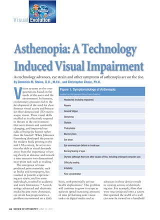 Visual Evolution




            Asthenopia: A Technology
            Induced Visual Impairment
            As technology advances, eye strain and other symptoms of asthenopia are on the rise.
            By Dominick M. Maino, O.D., M.Ed., and Christopher Chase, Ph.D.
                   ision systems evolve over


           V
                                                 Figure 1. Symptomatology of Asthenopia
                   generations based on the
                                                 (modified from AOA Optometric Clinical Practice Guideline)
                   needs of the users and the
                   environment. In humans,            Headaches (including migraines)
           evolutionary pressures led to the
           development of the need for clear          Nausea
           distance visual acuity and binocu-
           lar three-dimensional (3D) stereo-         General fatigue
           scopic vision. These visual skills
                                                      Sleepiness
           enabled us to effectively respond
           to threats in the environment              Diplopia
           that were distant and constantly
           changing, and improved our                 Photophobia
           odds of being the hunter rather
           than the hunted.1 When Johannes            Blurred vision
           Gutenberg developed the process            Eye strain
           for modern book printing in the
           mid 15th century, he set in mo-            Eye soreness/pain behind or inside eye
           tion the shift in visual demands
           away from the importance of see-           Burning/tearing of eyes
           ing clearly at distance and toward
                                                      Dryness (although there are other causes of this, including prolonged computer use)
           a time intensive two-dimensional
           near-point task such as reading.2          Difficulty reading
              The emergence of mass-
           produced print materials, such             Irritability
           as books and newspapers, has
           resulted in patients experienc-            Poor concentration
           ing eye strain, and for some
           individuals, resulted in academic    basis, with potentially serious                               advances in these devices result
           and work limitations.3,4 As tech-    health implications.1 This problem                            in viewing screens of diminish-
           nology advanced and electronic       will continue to grow in scope as                             ing size. For example, films that
           media became more dominant,          patients spend increasing amounts                             were once projected onto a screen
           eye strain has progressed to a       of time performing near-vision                                that spanned the width of a wall
           problem encountered on a daily       tasks via digital media and as                                can now be viewed on a handheld


      28 REVIEW OF OPTOMETRY JUNE 15, 2011




BL 028_RO0611_F6-FILM2[1].indd 28                                                                                                                 5/26/11 2:56 PM
 