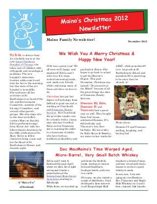 2012
                                            Maino’s Christmas
                                                  Newsletter
                               Maino Family Newsletter!                                                 December 2012




Sylvia is always busy.                    We Wish You A Merry Christmas &
As a bedside nurse at the
new Lurie Children’s
                                                 Happy New Year!
Hospital of Chicago, she
                               2012 was a great year! We                                     AT&T, while grandson #1
takes care of children with
                               all were well, happy and      psychiatric illness. She        is in 1st grade at St.
orthopedic and neurological
                               employed! Sylvia and I        hopes to go back to school      Bartholomew School and
problems. The new
                               went on a few trips,          to get her Master’s             grandson #2 is practicing
hospital’s downtown
location adds some travel      visited interesting lands,    Degree. This past               to be cuter than he
time for her in the morning,   and made new friends          November, Christina was         already is!
but this state of the art      while continuing many of      named, “Neumannite of
hospital is incredible.        those activities we love to   the Month” because of all
She continues all her          do.                           the great things she does
activities at St.                                            at Neumann Family
                               Christina has put her
Bartholomew as head of the                                   Services.
                               degree in Psychology from
Art and Environment
                               DePaul to good use and is     Dominic III, Edie,
Committee, member of the
                               working at Clearbrook         Dominic IV and
Liturgy Committee, and
                               and Neumann Family            Vincenzo had a great
several other parish
                               Services. For Clearbrook      year as well. They bought
groups. She also sings alto
in the choir and often         she provides respite care     their first house,
cantors Mass on Sunday.        for a family with a young     celebrated Dominic IV’s
Sylvia performed songs         man who has Cerebral          6th birthday and                Photo above:
from ‘Sister Act’ with her     Palsy and at Neumann          Vincenzo’s very first           Dominic IV and Vincenzo
fellow female choristers for   she is teaching life skills   birthday. My son works          smiling, laughing, and
the 60th celebration of Sr.    to a classroom of adults      for Rolls Royce & Bentley,      having fun!
Mary Kevin (a fellow           who have both an              my sister-in-law works for
chorister) being a nun and     intellectual disability and
for the Heart of St.
Bartholomew Dinner and
Awards night.
                                        Doc MacMaino’s Time Warped Aged,
                                      Micro-Barrel, Very Small Batch Whiskey
                               Sylvia and I went to          and down the Scottish           thanks to a friend of mine,
                               Scotland this past April      lands, staying at various       and now we actually had a
                               where we did a bit of sight   bed and breakfasts,             chance to see how a good
                               seeing and I made a           boutique hotels, and even       whisky is made.
                               presentation at the           in a castle.
                                                                                             In any case, I am now
                               International Brain Injury
                                                             Of course, we also visited a    aging my own Bourbon,
                               Association meeting in
                                                             couple of distilleries. I had   Rye, Tennessee and Single
       A “Hairy-Cu”            Edinburgh.
                                                             developed a keen interest       Malt Whiskeys in 2 and 5
       of Scotland             While there, we traveled up   in all things Single Malt       liter, charred, Oak barrels.
 