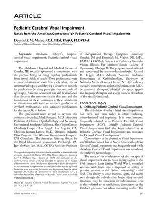 Article

Pediatric Cerebral Visual Impairment
Notes from the American Conference on Pediatric Cerebral Visual Impairment
Dominick M. Maino, OD, MEd, FAAO, FCOVD-A
Professor of Pediatrics/Binocular Vision, Illinois College of Optometry



    Keywords: blindness, children’s hospital,                                of Occupational Therapy, Creighton University,
cortical visual impairment, Pediatric cerebral visual                        Omaha, NE and Dominick M. Maino, OD, MEd,
impairment                                                                   FAAO, FCOVD-A; Professor of Pediatrics/Binocular
                                                                             Vision Illinois Eye Institute/Illinois College of
      The Children’s Hospital and Medical Center of Optometry, Chicago, Il. The program was developed
Omaha, NE recently sponsored a symposium with and moderated by neuro-ophthalmologist, Richard
the purpose being to bring together professionals H. Legge, M.D.; Adjunct Assistant Professor,
from several fields of study. These professional were Department of Ophthalmology, University of
to share information, learn from each other, discuss Nebraska Medical Center, Omaha, NE. The audience
controversial topics, and develop a document suitable included optometrists, ophthalmologists, other MDs,
for publication detailing principles that we could all occupational therapists, physical therapists, speech
agree upon. A second document may also be developed and language therapists and a large number of teachers
that discusses the controversies in this area and the of the visually impaired.
foundations for these controversies. These documents
or transactions will serve as reference guides to all Conference Topics
involved professionals, with derivative publications 1. Defining Pediatric Cerebral Visual Impairment
for the lay public to follow.                                                     The definition of brain related visual impairment
      The professional team invited to keynote this had been and even today is often confusing,
conference included: Mark Borchert, M.D.; Associate misunderstood and imprecise. It is now, however,
Professor of Clinical Ophthalmology and Neurolog, frequently referred to as Pediatric Cerebral Visual
University of Southern California, The Vision Center, Impairment (PCVI). Initially Pediatric Cerebral
Children’s Hospital Los Angele, Los Angeles, CA; Visual Impairment had also been referred to as
Christine Roman Lantzy, Ph.D.; Director, Pediatric Pediatric Cortical Visual Impairment and mistaken
View Program, The Western Pennsylvania Hospital. for Delayed Visual Development.1
CVI Consultant, The American Printing House for                                   Commentary in the Journal of Visual Impairment
the Blind Educational Consultant, Pittsburgh, PA; and Blindness2 noted that in North America the phrase
Jacy VerMaas-Lee, M.A., OTR/L; Assistant Professor Cortical Visual Impairment was frequently used while
                                                                             elsewhere Cerebral Visual Impairment was considered
Correspondence regarding this article should be emailed to dmaino@ico.edu the preferred terminology.
or sent to Dominick M. Maino, OD, MEd, Illinois College of Optometry,
3241 S. Michigan Ave., Chicago, IL 60616. All statements are the
                                                                                  The story of the development of the concepts of
author’s personal opinion and may not reflect the opinions of the College visual impairment due to brain injury begins in the
of Optometrists in Vision Development, Optometry & Vision Development 19th century. Later during World War I, wounded
or any institution or organization to which the author may be affiliated. veterans with brain injury displayed an ability to
Permission to use reprints of this article must be obtained from the editor.
Copyright 2012 College of Optometrists in Vision Development. OVD is
                                                                             perceive motion in the “blind, non-seeing” visual
indexed in the Directory of Open Access Journals. Online access is available field. This ability to sense motion, lights, and colors
at http://www.covd.org.                                                      even though the individual has brain injury induced
Maino D. Pediatric Cerebral Visual Impairment. Optom Vis Dev
                                                                             blindness may be conscious or subconscious. This
2012:43(3):115-120                                                           is also referred to as statokinetic dissociation or the
                                                                             Riddoch phenomenon when discussing adults.3 The
Volume 43/Number 3/2012                                                                                                         115
 