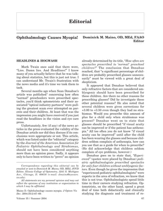 Editorial


Ophthalmology Causes Myopia!                                 Dominick M. Maino, OD, MEd, FAAO
                                                                                        Editor




HEADLINES & HOGWASH                                          already determined by its title, “How often are
                                                             spectacles prescribed to ‘normal’ preschool
    Mark Twain once said that there were,                    children?” The conclusion that Donahue
“Lies. Damn lies. And Headlines!” I know                     reached, that “a significant percentage of chil-
many of you actually believe that he was talk-               dren are probably prescribed glasses unneces-
ing about statistics, but this is just not true. I           sarily” must be viewed with a great deal of
can understand Mr. Twain’s frustration with                  skepticism.
the news media and it’s time we took them to                     It appeared that Donahue believed that
task.                                                        only refractive factors that are considered am-
    Several months ago when Sean Donahue’s                   blyogenic should have been prescribed for
article was published1 concerning how often
                                                             these children. Are there no other reasons for
“normal” preschoolers were prescribed spec-
                                                             prescribing glasses? Did he investigate these
tacles, you’d think optometrists and their as-
                                                             other potential reasons? He also noted that
sociated “optical industry partners” were pull-
                                                             several children were given corrections for
ing the greatest scam ever attempted on par-
                                                             +3.00 to +3.50 even though they had no stra-
ents and their children. At least that was the
                                                             bismus. Would you prescribe this amount of
impression you might have received if you just
                                                             plus for a child only when strabismus was
read the headlines in the vision and eye care
                                                             present? Donahue went on to state that
press.
    Unfortunately, few (if any) of the news ar-              glasses should be prescribed “if visual acuity
ticles in the press evaluated the validity of the            can be improved or if the patient has astheno-
Donahue article nor did they discuss if its con-             pia.” All too often you do not know “if visual
clusions were appropriate or not. This article,              acuity can be improved” until after the child
which was listed under the “editorial” category              has been wearing the glasses and because chil-
by the Journal of the American Association for               dren seldom complain of asthenopia, how can
Pediatric Ophthalmology and Strabismus,                      you use that as a guide for when to prescribe?
should not have been considered anything                     (He did acknowledge that children seldom
more than an opinion piece. Sadly, it appears                complain of eye problems, however.)
only to have been written to “prove” an opinion                  Donahue goes on to state that, “Experi-
                                                             enced” (quotes were placed by Donahue) pedi-
                                                             atric ophthalmologists prescribed spectacles
     Correspondence regarding this editorial can be          for only four children without amblyogenic fac-
emailed or sent to Dominick M. Maino, OD, MEd, JOVD          tors. Even though he gives the impression that
Editor, Illinois College of Optometry, 3241 S. Michigan
                                                             “experienced pediatric ophthalmologists” were
Ave., Chicago, Il. 60616 (e-mail: dmaino@eyecare.
ico.edu).                                                    experts in the area of refraction, we know that
     All statements are my personal opinion and may not      this is not true. Ophthalmologists spend little
reflect the opinions of any institution or organization to   time in their careers studying refraction. Op-
which I may be affiliated.                                   tometrists, on the other hand, spend a great
Maino D. Ophthalmology causes myopia. J Optom Vis            deal of time both didactically and clinically
Dev. 2004:35(2):67–69.                                       studying the diagnosis and treatment of re-
Volume 35 / Summer 2004                                                                                   67
 