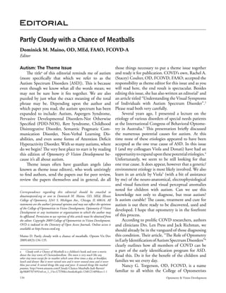 Editorial

Partly Cloudy with a Chance of Meatballs
Dominick M. Maino, OD, MEd, FAAO, FCOVD-A
Editor

Autism: The Theme Issue                                                              those things necessary to put a theme issue together
    The titlea of this editorial reminds me of autism                                and ready it for publication. COVD’s own, Rachel A.
(more specifically that which we refer to as the                                     (Stacey) Coulter, OD, FCOVD, FAAO; accepted the
Autism Spectrum Disorders [ASD]). This is because                                    responsibility as theme editor for this issue and as you
even though we know what all the words mean; we                                      will read here, the end result is spectacular. Besides
may not be sure how it fits together. We are also                                    editing this issue, she has also written an editorial1 and
puzzled by just what the exact meaning of the total                                  an article titled “Understanding the Visual Symptoms
phrase may be. Depending upon the author and                                         of Individuals with Autism Spectrum Disorder”.2
which paper you read, the autism spectrum has been                                   Please read both very carefully.
expanded to include: Autism, Aspergers Syndrome,                                         Several years ago, I presented a lecture on the
Pervasive Developmental Disorders­Not Otherwise                                      etiology of various disorders of special needs patients
Specified (PDD­NOS), Rett Syndrome, Childhood                                        at the International Congress of Behavioral Optome­
Disintegrative Disorder, Semantic Pragmatic Com­                                     try in Australia.3 This presentation briefly discussed
munication Disorder, Non­Verbal Learning Dis­                                        the numerous potential causes for autism. At this
abilities, and even some forms of Attention Deficit                                  time none of these etiologies appeared to have been
Hyperactivity Disorder. With so many autisms, where                                  accepted as the one true cause of ASD. In this issue
do we begin? The very best place to start is by reading                              I (and my colleagues Viola and Donati) have had an
this edition of Optometry & Vision Development be­                                   opportunity to expand upon these potential etiologies.4
cause it’s all about autism.                                                         Unfortunately, we seem to be still looking for that
    Theme issues often have guardian angels (also                                    one true cause. It does appear, however that a genetic/
known as theme issue editors), who work untiringly                                   environment etiology is most likely involved. We also
to find authors, send the papers out for peer review,                                learn in an article by Viola5 (with a bit of assistance
review the papers themselves and in general, do all                                  by me) of the neuro­anatomical, electrophysiological
                                                                                     and visual function and visual perceptual anomalies
Correspondence regarding this editorial should be emailed to
                                                                                     noted for children with autism. Can we use this
dmaino@covd.org or sent to Dominick M. Maino, OD, MEd, Illinois                      knowledge not only to diagnose, but treat autism?
College of Optometry, 3241 S. Michigan Ave., Chicago, IL 60616. All                  Is autism curable? The cause, treatment and cure for
statements are the author’s personal opinion and may not reflect the opinions        autism is out there ready to be discovered, used and
of the College of Optometrists in Vision Development, Optometry & Vision
                                                                                     developed. I hope that optometry is in the forefront
Development or any institution or organization to which the author may
be affiliated. Permission to use reprints of this article must be obtained from      of this process.
the editor. Copyright 2009 College of Optometrists in Vision Development.                According to prolific COVD researchers, authors
OVD is indexed in the Directory of Open Access Journals. Online access is            and clinicians Drs. Len Press and Jack Richman, we
available at http://www.covd.org.
                                                                                     should already be in the vanguard of those diagnosing
Maino D. Partly cloudy with a chance of meatballs. Optom Vis Dev                     this condition. Their article, “The Role of Optometry
2009;40(3):134­135.                                                                  in Early Identification of Autism Spectrum Disorders”6
                                                                                     clearly outlines how all members of COVD can be
a Cloudy with a Chance of Meatballs is a children’s book and now a movie             a part of the early identification program for ASD.
about the tiny town of Chewandswallow. This town is very much like any               Read this. Do it for the benefit of the children and
other tiny town except for its weather which came three times a day, at breakfast,
lunch and dinner. But it never rained rain and it never snowed snow and it never     families we see every day.
blew just wind. It rained things like soup and juice. It snowed things like mashed       Nancy G. Torgerson, OD, FCOVD, is a name
potatoes. http://www.amazon.com/Cloudy­Chance­Meatballs­Judi­Barrett/
dp/0689707495/ref=sr_1_1?ie=UTF8&s=books&qid=1248121409&sr=1­1                       familiar to all within the College of Optometrists
134                                                                                                                  Optometry & Vision Development
 