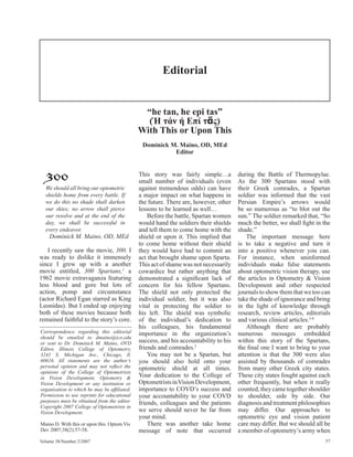 Editorial


                                              “he tan, he epi tas”
                                               (Ή τάν ή Επί τᾶς)
                                             With This or Upon This
                                              Dominick M. Maino, OD, MEd
                                                        Editor



  300
  We should all bring our optometric
                                             This story was fairly simple…a
                                             small number of individuals (even
                                             against tremendous odds) can have
                                                                                      during the Battle of Thermopylae.
                                                                                      As the 300 Spartans stood with
                                                                                      their Greek comrades, a Spartan
  shields home from every battle. If         a major impact on what happens in        soldier was informed that the vast
  we do this no shade shall darken           the future. There are, however, other    Persian Empire’s arrows would
  our skies; no arrow shall pierce           lessons to be learned as well…           be so numerous as “to blot out the
  our resolve and at the end of the              Before the battle, Spartan women     sun.” The soldier remarked that, “So
  day, we shall be successful in             would hand the soldiers their shields    much the better, we shall ﬁght in the
  every endeavor.                            and tell them to come home with the      shade.”
    Dominick M. Maino, OD, MEd               shield or upon it. This implied that         The important message here
                                             to come home without their shield        is to take a negative and turn it
    I recently saw the movie, 300. I         they would have had to commit an         into a positive whenever you can.
was ready to dislike it immensely            act that brought shame upon Sparta.      For instance, when uninformed
since I grew up with a another               This act of shame was not necessarily    individuals make false statements
movie entitled, 300 Spartans,1 a             cowardice but rather anything that       about optometric vision therapy, use
1962 movie extravaganza featuring            demonstrated a signiﬁcant lack of        the articles in Optometry & Vision
less blood and gore but lots of              concern for his fellow Spartans.         Development and other respected
action, pomp and circumstance                The shield not only protected the        journals to show them that we too can
(actor Richard Egan starred as King          individual soldier, but it was also      take the shade of ignorance and bring
Leonidas). But I ended up enjoying           vital in protecting the soldier to       in the light of knowledge through
both of these movies because both            his left. The shield was symbolic        research, review articles, editorials
remained faithful to the story’s core.       of the individual’s dedication to        and various clinical articles.3-8
                                             his colleagues, his fundamental              Although there are probably
Correspondence regarding this editorial      importance in the organization’s         numerous messages embedded
should be emailed to dmaino@ico.edu
or sent to Dr. Dominick M. Maino, OVD        success, and his accountability to his   within this story of the Spartans,
Editor, Illinois College of Optometry,       friends and comrades.2                   the ﬁnal one I want to bring to your
3241 S. Michigan Ave., Chicago, Il.              You may not be a Spartan, but        attention is that the 300 were also
60616. All statements are the author’s       you should also hold onto your           assisted by thousands of comrades
personal opinion and may not reﬂect the      optometric shield at all times.          from many other Greek city states.
opinions of the College of Optometrists
in Vision Development, Optometry &           Your dedication to the College of        These city states fought against each
Vision Development or any institution or     Optometrists in Vision Development,      other frequently, but when it really
organization to which he may be afﬁliated.   importance to COVD’s success and         counted, they came together shoulder
Permission to use reprints for educational   your accountability to your COVD         to shoulder, side by side. Our
purposes must be obtained from the editor.   friends, colleagues and the patients     diagnosis and treatment philosophies
Copyright 2007 College of Optometrists in
Vision Development.                          we serve should never be far from        may differ. Our approaches to
                                             your mind.                               optometric eye and vision patient
Maino D. With this or upon this. Optom Vis       There was another take home          care may differ. But we should all be
Dev 2007;38(2):57-58.                        message of note that occurred            a member of optometry’s army when
Volume 38/Number 2/2007                                                                                                  57
 