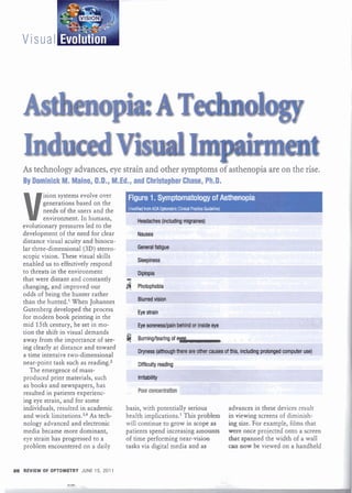 As technology advances, eye strain and other symptoms of asthenopia are on the rise.
   By Dominick M. Maino, O.D., M.Ed., and Christopher Chase, Ph.D.



   V
           ision systems evolve over     ~m1.S~~lafAsthenopia
           generations based on the
           needs of the users and the    nodifidhomPdlA CipbnMe CIrnicid PM'W b~delim)

           environment. In humans,
   evolutionary pressures led to the
   development of the need for clear
   distance visual acuity and binocu-
   lar three-dimensional (3D) stereo-
   scopic vision. These visual skills
   enabled us to effectively respond
   to threats in the environment
   that were distant and constantly     5?

   changing, and improved our           4    Photophobia
   odds of being the hunter rather
   than the hunted.' When Johannes
   Gutenberg developed the process
   for modern book printing in the
   mid 15th century, he set in mo-
   tion the shift in visual demands
   away from the importance of see-     @    Rwninghealng o
                                                          -
                                                          f                                ,   .   .
   ing clearly at distance and toward
   a time intensive two-dimensional
   near-point task such as reading.2         D i i u l l y reading
      The emergence of mass-
   produced print materials, such
   as books and newspapers, has
   resulted in patients experienc-           Poor concentration
   ing eye strain, and for some
   individuals, resulted in academic    basis, with potentially serious                  advances in these devices result
   and work limitation^.^^^ As tech-    health implications.' This problem               in viewing screens of diminish-
   nology advanced and electronic       will continue to grow in scope as                ing size. For example, films that
   media became more dominant,          patients spend increasing amounts                were once projected onto a screen
   eye strain has progressed to a       of time performing near-vision                   that spanned the width of a wall
   problem encountered on a daily       tasks via digital media and as                   a n now be viewed on a handheld


98 REVIEW OF OPTOMETRY JUNE 15. 201 1

                   Y
 