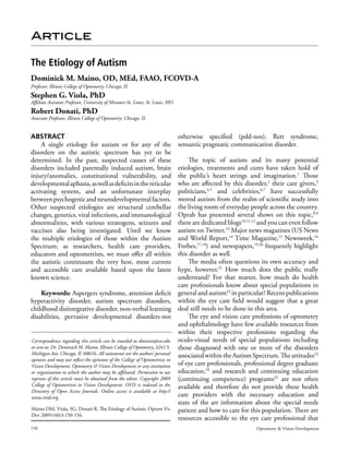 Article

The Etiology of Autism
Dominick M. Maino, OD, MEd, FAAO, FCOVD-A
Professor, Illinois College of Optometry; Chicago, IL
Stephen G. Viola, PhD
Affiliate Assistant Professor, University of Missouri-St. Louis; St. Louis, MO
Robert Donati, PhD
Associate Professor, Illinois College of Optometry; Chicago, IL


ABSTRACT                                                                         otherwise specified (pdd-nos), Rett syndrome,
    A single etiology for autism or for any of the                               semantic pragmatic communication disorder.
disorders on the autistic spectrum has yet to be
determined. In the past, suspected causes of these                             The topic of autism and its many potential
disorders included parentally induced autism, brain                        etiologies, treatments and cures have taken hold of
injury/anomalies, constitutional vulnerability, and                        the public’s heart strings and imagination.1 Those
developmental aphasia, as well as deficits in the reticular                who are affected by this disorder,2 their care givers,3
activating system, and an unfortunate interplay                            politicians,4,5 and celebrities,6,7 have successfully
between psychogenic and neurodevelopmental factors.                        moved autism from the realm of scientific study into
Other suspected etiologies are structural cerebellar                       the living room of everyday people across the country.
changes, genetics, viral infections, and immunological                     Oprah has presented several shows on this topic,8,9
abnormalities, with various teratogens, seizures and                       there are dedicated blogs10,11,12 and you can even follow
vaccines also being investigated. Until we know                            autism on Twitter.13 Major news magazines (US News
the multiple etiologies of those within the Autism                         and World Report,14 Time Magazine,15 Newsweek,16
Spectrum; as researchers, health care providers,                           Forbes,17,18) and newspapers,19,20 frequently highlight
educators and optometrists, we must offer all within                       this disorder as well.
the autistic continuum the very best, most current                             The media often questions its own accuracy and
and accessible care available based upon the latest                        hype, however.21 How much does the public really
known science.                                                             understand? For that matter, how much do health
                                                                           care professionals know about special populations in
      Keywords: Aspergers syndrome, attention deficit general and autism22 in particular? Recent publications
hyperactivity disorder, autism spectrum disorders, within the eye care field would suggest that a great
childhood disintegrative disorder, non-verbal learning deal still needs to be done in this area.
disabilities, pervasive developmental disorders-not                            The eye and vision care professions of optometry
                                                                           and ophthalmology have few available resources from
                                                                           within their respective professions regarding the
Correspondence regarding this article can be emailed to dmaino@ico.edu oculo-visual needs of special populations including
or sent to: Dr. Dominick M. Maino, Illinois College of Optometry, 3241 S.  those diagnosed with one or more of the disorders
Michigan Ave, Chicago, Il. 60616. All statements are the authors’ personal associated within the Autism Spectrum. The attitudes23
opinion and may not reflect the opinions of the College of Optometrists in
Vision Development, Optometry & Vision Development or any institution of eye care professionals, professional degree graduate
or organization to which the author may be affiliated. Permission to use education, and research and continuing education
                                                                                       24

reprints of this article must be obtained from the editor. Copyright 2009 (continuing competence) programs25 are not often
College of Optometrists in Vision Development. OVD is indexed in the available and therefore do not provide these health
Directory of Open Access Journals. Online access is available at http://
www.covd.org.                                                              care providers with the necessary education and
                                                                           state of the art information about the special needs
Maino DM, Viola, SG, Donati R. The Etiology of Autism. Optom Vis           patient and how to care for this population. There are
Dev 2009:(40)3:150-156.
                                                                           resources accessible to the eye care professional that
150                                                                                                       Optometry & Vision Development
 