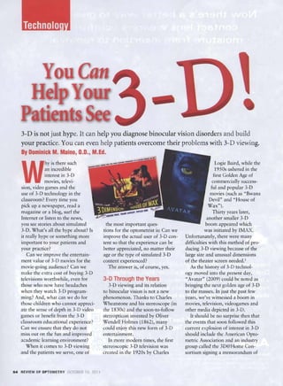 3-D is not just hype. It can help you diagnose binocular vision disorders and build
   your practice. You can even help p atients overcome their problem s with 3-D viewing.
   By Dominick M. Maino, 0.0., M.Ed.



   W
                 hy is there such                                                                 Logie Ba ird, while the
                an incredible                                                                     1950s ushered in the
                interest in 3-D                                                                  first Golden Age of
                movies, televi­                                                                 commercially success­
   sion, video games and the                                                                   ful and popular 3-D
   use of 3-D technology in the                                                               movies (such as "Bwana
   classroom? Every time you                                                                  Devil" and "House of
   pick up a newspaper, read a                                                                Wax").
   magazine or a bl og, surf the                                                                 Thirty years later,
   Internet or listen to the news,                                                             another smaller 3-D
   you see stories about simulated           the most important ques-                         boom appe.ued which
   3-D. What's aU the hype about? Is       tions for the optometrist is: Ca n we              was initiated by IivlAX.
   it rea lly hype or something more       improve the actual user of 3-D con­     Unfortunately, there were many
   important to your patients and          tent so that the experience can be      difficulties with this method of pro­
   your practice?                          better appreciated, no matter their     ducing 3-D viewing because of the
      Can we improve the entertain­        age or the type of simulated 3-D        large size and unusual dimensions
   ment value of 3-D movies for the        content experienced?                    of the theater screen needed. l
   movie-going audience? Can we               The answer is, of course, yes.          As the history of 3-D technol­
   make the extra cos t of buying 3-D                                              ogy moved into the present day,
   televisions worthwhile, even for        3-~   Through the Years                 "Avatar" (2009) could be noted as
   those who now have headaches               3-D viewing and its relation         bringing the next golden age of 3-D
   when they watch 3-D program­            to binocular vision is not a new        to the masses. In just the past few
   ming? And, what can we do for           phenomenon. Thanks to Charles           years we've witnessed a boom in
   those children wbo cannot appreci­      Wheatstone and his stereoscope (in      movies, telev ision, videogames and
   ate the sense of depth in 3-D video     the 1830s) and the soon-to-follow       other media depicted in 3-D.
   games or bene fit from the 3-D          stereopticon invented by Oliver            It should be no surprise then that
   classroom educational experience?       Wendell Holmes (1862), many             the events that soon followed this
   Can we ensure that they do not          could enjoy this new form of 3-D        current explosion of interest in 3-D
   miss out on the fun and improved        entertainm ent.                         should include the Ame rican O pto­
   academic learning environment?             In more modern times, the first      metric Association and an industry
      When it comes to 3-D viewing         stereoscopic 3-D television was         group called the 3D@Home Con­
   and the patients we serve, one of       created in the 1920s by Charles         sortium signing a memorandum of



54 REVIEW OF OP TOMETRY O,:TOSfH 15 2011
 