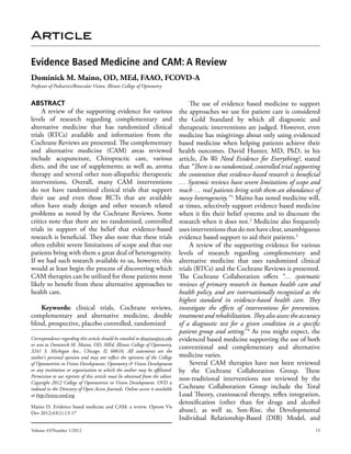Article

Evidence Based Medicine and CAM: A Review
Dominick M. Maino, OD, MEd, FAAO, FCOVD-A
Professor of Pediatrics/Binocular Vision, Illinois College of Optometry


Abstract                                                                          The use of evidence based medicine to support
     A review of the supporting evidence for various                         the approaches we use for patient care is considered
levels of research regarding complementary and                               the Gold Standard by which all diagnostic and
alternative medicine that has randomized clinical                            therapeutic interventions are judged. However, even
trials (RTCs) available and information from the                             medicine has misgivings about only using evidenced
Cochrane Reviews are presented. The complementary                            based medicine when helping patients achieve their
and alternative medicine (CAM) areas reviewed                                health outcomes. David Hunter, MD, PhD, in his
include acupuncture, Chiropractic care, various                              article, Do We Need Evidence for Everything?, stated
diets, and the use of supplements; as well as, aroma                         that “There is no randomized, controlled trial supporting
therapy and several other non-allopathic therapeutic                         the contention that evidence-based research is beneficial
interventions. Overall, many CAM interventions                               … Systemic reviews have severe limitations of scope and
do not have randomized clinical trials that support                          reach … real patients bring with them an abundance of
their use and even those RCTs that are available                             messy heterogeneity.” 1 Maino has noted medicine will,
often have study design and other research related                           at times, selectively support evidence based medicine
problems as noted by the Cochrane Reviews. Some                              when it fits their belief systems and to discount the
critics note that there are no randomized, controlled                        research when it does not.2 Medicine also frequently
trials in support of the belief that evidence-based                          uses interventions that do not have clear, unambiguous
research is beneficial. They also note that these trials                     evidence based support to aid their patients.3
often exhibit severe limitations of scope and that our                            A review of the supporting evidence for various
patients bring with them a great deal of heterogeneity.                      levels of research regarding complementary and
If we had such research available to us, however, this                       alternative medicine that uses randomized clinical
would at least begin the process of discovering which                        trials (RTCs) and the Cochrane Reviews is presented.
CAM therapies can be utilized for those patients most                        The Cochrane Collaboration offers “… systematic
likely to benefit from these alternative approaches to                       reviews of primary research in human health care and
health care.                                                                 health policy, and are internationally recognized as the
                                                                             highest standard in evidence-based health care. They
      Keywords: clinical trials, Cochrane reviews, investigate the effects of interventions for prevention,
complementary and alternative medicine, double treatment and rehabilitation. They also assess the accuracy
blind, prospective, placebo controlled, randomized                           of a diagnostic test for a given condition in a specific
                                                                             patient group and setting. 4 As you might expect, the
                                                                                                       ”
Correspondence regarding this article should be emailed to dmaino@ico.edu evidenced based medicine supporting the use of both
or sent to Dominick M. Maino, OD, MEd, Illinois College of Optometry,
                                                                             conventional and complementary and alternative
3241 S. Michigan Ave., Chicago, IL 60616. All statements are the
author’s personal opinion and may not reflect the opinions of the College medicine varies.
of Optometrists in Vision Development, Optometry & Vision Development             Several CAM therapies have not been reviewed
or any institution or organization to which the author may be affiliated. by the Cochrane Collaboration Group. These
Permission to use reprints of this article must be obtained from the editor.
                                                                             non-traditional interventions not reviewed by the
Copyright 2012 College of Optometrists in Vision Development. OVD is
indexed in the Directory of Open Access Journals. Online access is available Cochrane Collaboration Group include the Total
at http://www.covd.org.                                                      Load Theory, craniosacral therapy, reflex integration,
                                                                             detoxification (other than for drugs and alcohol
Maino D. Evidence based medicine and CAM: a review. Optom Vis
Dev 2012;43(1):13-17                                                         abuse), as well as, Son-Rise, the Developmental
                                                                             Individual Relationship-Based (DIR) Model, and
Volume 43/Number 1/2012                                                                                                            13
 