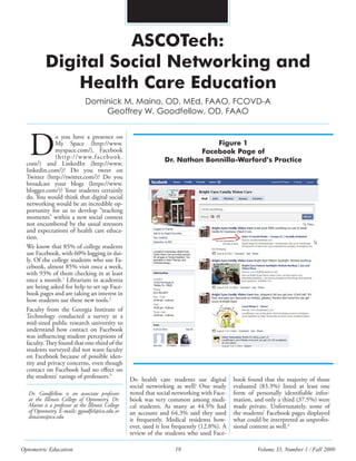 Optometric Education 19 Volume 35, Number 1 / Fall 2009
ASCOTech:
Digital Social Networking and
Health Care Education
o you have a presence on
My Space (http://www.
myspace.com/), Facebook
(http://www.facebook.
com/) and LinkedIn (http://www.
linkedin.com/)? Do you tweet on
Twitter (http://twitter.com/)? Do you
broadcast your blogs (https://www.
blogger.com/)? Your students certainly
do. You would think that digital social
networking would be an incredible op-
portunity for us to develop “teaching
moments” within a new social context
not encumbered by the usual stressors
and expectations of health care educa-
tion.
We know that 85% of college students
use Facebook, with 60% logging in dai-
ly. Of the college students who use Fa-
cebook, almost 85% visit once a week,
with 93% of them checking in at least
once a month.1
Librarians in academia
are being asked for help to set up Face-
book pages and are taking an interest in
how students use these new tools.2
Faculty from the Georgia Institute of
Technology conducted a survey at a
mid-sized public research university to
understand how contact on Facebook
was influencing student perceptions of
faculty. They found that one-third of the
students surveyed did not want faculty
on Facebook because of possible iden-
tity and privacy concerns, even though
contact on Facebook had no effect on
the students’ ratings of professors.3
Dominick M. Maino, OD, MEd, FAAO, FCOVD-A
Geoffrey W. Goodfellow, OD, FAAO
D
Dr. Goodfellow is an associate professor
at the Illinois College of Optometry. Dr.
Maino is a professor at the Illinois College
of Optometry. E-mails: ggoodfel@ico.edu or
dmaino@ico.edu
Figure 1
Facebook Page of
Dr. Nathan Bonnilla-Warford’s Practice
Do health care students use digital
social networking as well? One study
noted that social networking with Face-
book was very common among medi-
cal students. As many as 44.5% had
an account and 64.3% said they used
it frequently. Medical residents how-
ever, used it less frequently (12.8%). A
review of the students who used Face-
book found that the majority of those
evaluated (83.3%) listed at least one
form of personally identifiable infor-
mation, and only a third (37.5%) were
made private. Unfortunately, some of
the students’ Facebook pages displayed
what could be interpreted as unprofes-
sional content as well.4
 