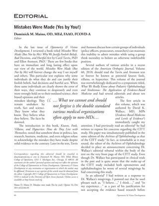 Editorial

Mistakes Were Made (Yes by You!)
Dominick M. Maino, OD, MEd, FAAO, FCOVD-A
Editor

       In the last issue of Optometry & Vision and Aronson discuss how certain groups of individuals
Development, I reviewed a book titled Mistakes Were (police officers, prosecutors, researchers) can maintain
Made (But Not by Me): Why We Justify Foolish Beliefs, this inability to admit mistakes while using a group
Bad Decisions, and Hurtful Acts by Carol Tavris, PhD think mentality to bolster an otherwise indefensible
and Elliot Aronson, PhD.1 There are few books that position.
have an immediate and long lasting effect upon                                      Several authors of various articles in a recent
our view of the world. Mistakes Were Made (But edition of the American Orthoptic Journal, Volume
Not by Me) will forever change the way I see myself 60, 2010; should read the Tavris and Aronson text
and others. This particular text explains why some or forever be known as potential knaves fools,
individuals do what they do and can justify their villains, or hypocrites. This volume of the journal
foolish beliefs, bad decisions and hurtful acts. When was overwhelmingly dedicated to a symposium titled,
these same individuals are clearly shown the error of What We Really Know about Pediatric Ophthalmology
their ways, they continue to desperately and even and Strabismus: The Application of Evidence-Based
more strongly hold on to their outdated science, their Medicine and had several editorials and about ten
biased opinions and their                                                                                    articles.
mistaken ideology. They                           … What we cannot and should                                    The first article in
remain unshaken by
truth, fact and science.                          not forgive is the double standard this volume, which was  authored by David K.
They know what they                               various medical organizations                              Wallace, MD, MPh
know. They believe what                                                                                      (Evidence Based Medicine
they believe. The facts be                        often apply to non-MDs…                                    and Levels of Evidence2)
damned.                                                                                                      immediately caught my
       The introduction in this book, Knaves, Fools, attention. I had previously read an editorial3 he had
Villains, and Hypocrites: How do They Live with written to express his concerns regarding the CITT
Themselves, noted that somehow those in politics, law, study. His paper was simultaneously published in the
research, business, medicine, and even religion refuse same edition of the Archives of Ophthalmology as that
to acknowledge the mistakes they have made despite of the CITT study.4 In fact, as remarkable as it may
solid evidence to the contrary. Later in the text, Tavris sound, the editor of the Archives of Ophthalmology
                                                                                decided to place an announcement concerning Dr.
                                                                                Wallace’s editorial rebuttal within the body of the
Correspondence regarding this editorial should be emailed to text on the very front page of the CITT study. Even
dmaino@covd.org or sent to Dominick M. Maino, OD, MEd, Illinois though Dr. Wallace has participated in clinical trials
College of Optometry, 3241 S. Michigan Ave., Chicago, IL 60616. All
statements are the author’s personal opinion and may not reflect the opinions in the past and is quite aware that the make-up of
of the College of Optometrists in Vision Development, Optometry & Vision the CITT study included both optometrists and
Development or any institution or organization to which the author may ophthalmologists he wrote of several misgivings he
be affiliated. Permission to use reprints of this article must be obtained from had concerning this study.
the editor. Copyright 2011 College of Optometrists in Vision Development.
OVD is indexed in the Directory of Open Access Journals. Online access is           In an editorial5 I had written as a response to
available at http://www.covd.org.                                               Dr. Wallace’s misgivings, I pointed out that he used
                                                                                phrases such as, “I believe…,” I think…,” and “In
Maino D. Maino D. Mistakes were made (Yes by you!). Optom Vis Dev
2011;42(2):66-69.
                                                                                my experience…” as a part of his justification for
                                                                                not accepting the evidence based research before
66                                                                                                      Optometry & Vision Development
 