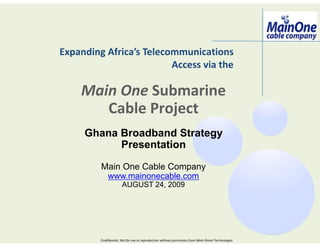 Expanding Africa’s Telecommunications
                         Access via the

    Main One Submarine
       Cable Project
     Ghana Broadband Strategy
           Presentation

         Main One Cable Company
          www.mainonecable.com
                       AUGUST 24, 2009




         Confidential. Not for use or reproduction without permission from Main Street Technologies
 