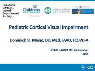 Pediatric Cortical Visual Impairment 
Dominick M. Maino, OD, MEd, FAAO, FCOVD-A 
COVD & NORA ICO Presentation 
2014 
Pediatric 
Cortical 
Visual 
Impairment 
Society 
 
