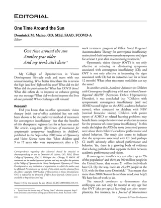 Editorial

One Time Around the Sun
Dominick M. Maino, OD, MEd, FAAO, FCOVD-A
Editor

                                                                                  week treatment program of Office Based Vergence/
           One time around the sun                                                Accommodative Therapy for convergence insufficiency
                                                                                  maintained their improvements in symptoms and signs
           Another year older                                                     for at least 1 year after discontinuing treatment.”
           And my work ain’t done a                                                   Optometric vision therapy (OVT) is not only
                                                                                  effective at reducing or eliminating symptoms
                                                                                  associated with convergence insufficiency (CI); and
    My College of Optometrists in Vision                                          OVT is not only effective at improving the signs
Development life-cycle ends and starts with our                                   associated with CI; but its outcomes last for at least
annual meeting. What better time than this to review                              12 months! What other treatment modalities can say
the high (and low) lights of the year? What did we do?                            the same?
What did the profession do? What has COVD done?                                       In another article, Academic Behaviors in Children
What did others do to improve or enhance getting                                  with Convergence Insufficiency with and without Parent-
out our message? What did we do to improve the lives                              Reported ADHD 3 (Attention Deficit Hyperactivity
of our patients? What challenges still remain?                                    Disorder), it was concluded that “Children with
                                                                                  symptomatic convergence insufficiency [and no]
Research                                                                          ADHD scored higher on the ABS [academic behavior
    Did you know that in-office optometric vision                                 survey], when compared to children with NBV
therapy (with out-of-office activities) has not only                              [normal binocular vision]. Children with parent
been shown to be the preferred method of treatment                                report of ADHD or related learning problems may
for convergence insufficiency1 but that the benefits                              benefit from comprehensive vision evaluation to assess
of this therapeutic regimen last for at least one year?                           for the presence of convergence insufficiency.” In this
The article, Long-term effectiveness of treatments for                            study, the higher the ABS the more concerned parents
symptomatic convergence insufficiency in children2,                               were about their children’s academic performance and
published in the September 2009 issue of Optometry                                school behavior. The study also seems to indicate
and Vision Science notes that “Most children aged                                 that the symptoms associated with CI (and perhaps
9 to 17 years who were asymptomatic after a 12-                                   CI itself ) adversely affect school performance and
                                                                                  behavior. Yes, there is a growing body of evidence
                                                                                  that is being published that supports the link between
Correspondence regarding this editorial should be emailed to                      academic performance and vision.
dmaino@covd.org or sent to Dominick M. Maino, OD, MEd, Illinois
College of Optometry, 3241 S. Michigan Ave., Chicago, IL 60616. All                   If convergence insufficiency can affect up to 7%
statements are the author’s personal opinion and may not reflect the opinions     of the population4 and there are 300 million people in
of the College of Optometrists in Vision Development, Optometry & Vision          the United States, that means 21 million individuals
Development or any institution or organization to which the author may            have CI. (By the way, there are 29,239 people in the
be affiliated. Permission to use reprints of this article must be obtained from
the editor. Copyright 2009 College of Optometrists in Vision Development.         U.S. with the first name Dominick.5 That means that
OVD is indexed in the Directory of Open Access Journals. Online access is         more than 2000 Dominicks out there need your help!)
available at http://www.covd.org.                                                 We have lots of work to do.
Maino D. One time around the sun. Optom Vis Dev 2009;40(4):210-215.
                                                                                      The research continues to demonstrate that
                                                                                  amblyopia can not only be treated at any age but
a Lyrics from the theme song of “Saving Grace” television program. http://
                                                                                  that OVT (aka perceptual learning) can alter neuro-
www.lyricstime.com/everlast-saving-grace-theme-lyrics.html. Accessed 11/09        plasticity. For instance, in a Journal of Neuroscience
210                                                                                                             Optometry & Vision Development
 