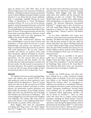 paper by Dennis Levi, OD, PhD, Dean of the                  they discussed vision information processing13 using
School of Optometry at the University of California,        materials from the Optometric Extension Program
Berkeley, (Prolonged perceptual learning of positional      Foundation. Other bloggers share their heartfelt
acuity in adult amblyopia: perceptual template retuning     stories about their children and the emotional toll
dynamics),6 it was shown that the mature amblyopic          amblyopia can place on a family.14 The Thinking
brain is surprisingly malleable! During the recent          Mother blog15 gives a timeline of her child’s progress
College of Optometrists in Vision Development               while participating in an optometric vision therapy
meeting in Denver, Dr. Levi, as one of our keynote          program. The American Optometric Association’s
speakers, noted that perceptual learning7 can be both       InfantSeeTM 16 program gets its share of attention as
effective and efficient if intervention is intensive, ac-   well with several blogs telling the world about the
tive and challenging. His research showed that it takes     importance of infant eye care. These blogs include
about 50 hours of perceptual learning and that this         Cool Moms Rule,17 Because I Said So18 and Mother
boosts brain processing efficiency, decreases cortical      of Bun.19
image distortion, and is not only appropriate for                As you know, individuals with autism have
children, but also for the adult amblyope.                  numerous vision and sensory processing information
     Although adult neuro/cortical plasticity has           disorders. The BabyCenter blog 20 keeps moms up to
been acknowledged to occur by many scientists and           date with the latest research in this area, while the
professions, it is only within the last year or so that     Autism Hub blog 21 lists almost 100 blogs dedicated
ophthalmology and primary care optometry have               to autism. Many of these blogs contain information
begun to understand what this means for our patients        about the role COVD members have had in the care
with visual impairment.8,9 We can alter, improve,           of their children and have used the online Optometry
remediate and enhance our patients’ vision using            & Vision Development theme issue on Autism as an
those therapeutic regimens developed by scientists,         educational tool.
video game makers, and even functionally oriented                Other blogs that are accessible to the greater
optometrists. Use this research when you discuss            public and are dedicated to vision include Janet
therapy with patients and their families. Use this          Hughes’ Vision First blog 22 (Janet is the founder of
research when you make presentations to teachers and        the Vision First Foundation.23) and the blog hosted
the news media. Use this research in your practice of       by Psychology Today written by Dr. Susan Barry.24
functional optometry. The research is just beginning        Even librarians blog about vision care and feature
to catch up with the many clinical insights of those        information about convergence insufficiency.25
who pioneered what we do. It is about time. Use it.
                                                            YouTube
Internet                                                         Another way COVD doctors and others have
    The explosion of internet social networking blogs,      been reaching out to a wider community includes
tweets, and websites have assisted COVD in not              placing videos on YouTube. If you have not linked
only getting the word out about optometric vision           your website to the National Institutes of Health
therapy, but has also allowed us to “listen in” on how      National Eye Institute video26 on convergence in-
others view what we do. We can reach out to COVD            sufficiency you should do so immediately! Television
members, optometry students10 and moms, as well as          news programs that feature stories concerning vision
primary care optometrists, teachers, physicians, and        therapy, convergence insufficiency, learning related
other health care providers. If you Google “mommy           vision problems and eye problems masquerading
blogs” and vision, you will find that one of the blogs      as attentional deficit hyperactivity disorders can
that will show up is Adventures in Amblyopia.11 This        also be found on YouTube.27-31 There are other
mommy blogger has a son with autism and a daughter          videos that show how to conduct various therapy
with amblyopia. Her websites offer many tools for           procedures including the Brock String,32 Eccentric
parents (for instance, in her Amblyopia Kids Store12        Circles,33 and Split Vectograms.34 Videos that feature
she has books, eye patches, DVDs, and more).                optometric vision therapy for adults include a series of
    Many bloggers often share the responsibility            presentations by Susan Barry, PhD35-39 as well as those
of keeping their blog current. The Parent Support           for our most senior citizens.40 Patients with traumatic
Space has 4 bloggers who contribute. Most recently          brain injury have also shared their experiences.41-43
Volume 40/Number 4/2009                                                                                          211
 