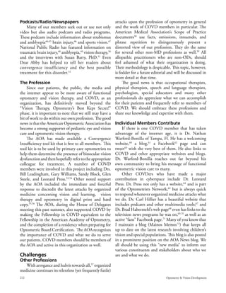 Podcasts/Radio/Newspapers                                 attacks upon the profession of optometry in general
    Many of our members seek out or use not only          and the work of COVD members in particular. The
video but also audio podcasts and radio programs.         American Medical Association’s Scope of Practice
These podcasts include information about strabismus       documents58 use facts, omissions, innuendo, and
and amblyopia44,45 brain injury,46 and sports vision.47   phrase repetition to disingenuously present a
National Public Radio has featured information on         distorted view of our profession. They do the same
traumatic brain injury,48 amblyopia,49 vision therapy,50  for several other non-MD professions as well.59 All
and the interviews with Susan Barry, PhD.51 Even          allopathic practitioners who are non-ODs, should
Dear Abby has helped to tell her readers about            feel ashamed of what their organization is doing.
convergence insufficiency and the best possible           Their methodology is despicable. This topic, however,
treatment for this disorder.52                            is fodder for a future editorial and will be discussed in
                                                          more detail at that time.
The Profession                                                 The good news is that occupational therapists,
     Since our patients, the public, the media and physical therapists, speech and language therapists,
the internet appear to be more aware of functional psychologists, special educators and many other
optometry and vision therapy, and COVD, as an professionals do appreciate what we can accomplish
organization, has definitively moved beyond the for their patients and frequently refer to members of
“Vision Therapy, Optometry’s Best Kept Secret!” COVD. We should embrace these professions and
phase, it is important to note that we still may have a share our knowledge and expertise with them.
bit of work to do within our own profession. The good
news is that the American Optometric Association has Individual Members Contribute
become a strong supporter of pediatric eye and vision          If there is one COVD member that has taken
care and optometric vision therapy.                       advantage of the internet age, it is Dr. Nathan
     The AOA has made available a Convergence Warford-Bonilla of Tampa, Fl. He has a welcoming
Insufficiency tool kit that is free to all members. This website,60 a blog,61 a Facebook62 page and can
tool kit is to be used by primary care optometrists to tweet63 with the very best of them. He also links to
help them determine the presence of binocular vision COVD and other appropriate websites and blogs.
dysfunction and then hopefully refer to the appropriate Dr. Warford-Bonilla reaches out far beyond his
colleague for treatment. A number of COVD own community to bring his message of functional
members were involved in this project including Drs. optometric vision care to many.
Bill Leadingham, Gary Williams, Sandy Block, Glen              Other COVDers who have made a major
Steele, and Leonard Press.53,54 Other noted support contribution in cyberspace include Dr. Leonard
by the AOA included the immediate and forceful Press. Dr. Press not only has a website,64 and is part
response to discredit the latest attacks by organized of the Optometrists Network,65 but is always quick
medicine concerning vision and learning, vision to respond whenever organized medicine attacks what
therapy and optometry in digital print and hard we do. Dr. Carl Hillier has a beautiful website that
copy.55,56 The AOA, during the House of Delegates includes podcasts and other multimedia tools;67 and
meeting this past summer, also supported COVD by Dr. Brad Habermehl’s web page68 even has links to the
making the Fellowship in COVD equivalent to the television news programs he was on,69,70 as well as an
Fellowship in the American Academy of Optometry, active “fans” Facebook page.71 Many of you know that
and the completion of a residency when preparing for I maintain a blog (Mainos Memos 72) that keeps all
Optometric Board Certification. The AOA recognizes up to date on the latest research involving children’s
the importance of COVD and what we do to serve vision and special populations. This blog is also posted
our patients. COVD members should be members of in a prominent position on the AOA News blog. We
the AOA and active in this organization as well.          all should be using this “new media” to inform our
                                                          various constituents and stakeholders about who we
Challenges                                                are and what we do.
Other Professions
     With arrogance and hubris towards all,57 organized
medicine continues its relentless (yet frequently futile)
212                                                                                       Optometry & Vision Development
 