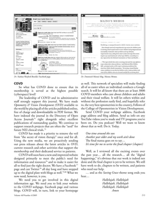 Dr. Nathan Warford-Bonilla’s Facebook page.                  Dr. Dominick Maino’s blog, Mainos Memos.


COVD                                                         as well. This network of specialists will make finding
     So what has COVD done to ensure that its                all of us easier when an individual conducts a Google
membership is served at the highest possible                 search. It will let all know that there are at least 3000
(cyberspace) level?                                          COVD members who care about children and adults
     The leadership of COVD and its administrative           and their visual welfare. It will let others within and
staff strongly support this journal. We have made            without the profession easily find, and hopefully refer
Optometry & Vision Development (OVD) available to            to, the very best optometrists in the country, Fellows of
the world by placing all of the articles published online,   the College of Optometrists in Vision Development.
free of charge and downloadable in PDF format. We                 Send COVD your webpage address, Facebook
have indexed the journal in the Directory of Open            page address and blog address. Send us info on any
Access Journals74 right alongside other excellent            YouTube videos you’ve made and TV programs you’ve
publications of outstanding quality. We continue to          been on. Do you podcast? Well we want to know
support research projects that are often the “seed” for      about that as well. Do it. Today.
future NEI clinical trials.75
     COVD has made it a priority to remove the veil               One time around the sun
from “the secret of vision therapy” once and for all.             Another year older and my work ain’t done
Using the new media, we are proactively sending                   The final stanza goes on to say…
out press releases about the latest articles in OVD,              It’s time for me to write the final chapter (chapter)
current research and other activities that support the
membership and their dedicated service to patients.              Well, as I reviewed all the exciting events over
     COVD will soon have a new and improved website          the past year… all the research… all the “digital
designed primarily to meet the public’s need for             happenings,” it’s obvious that our work is indeed not
information and resources76 and to make it easier for        done and the final chapter is yet to be written. We still
all to find just the right doctor. We have a Facebook 77     have work to do, chapters to be written, and patients
page and can Twitter 78 all day long and have stepped        who need our help.
up to the digital plate with blogs as well.79,80 What we         … and as the Saving Grace theme song ends you
now need, however, is you.                                   hear…
     We need you to get involved in this digital                               Hallelujah, Hallelujah
information age. We need you to link your website                              Hallelujah, Hallelujah
to the COVD webpage, Facebook page and various                                 Hallelujah, Hallelujah
blogs. COVD will, in turn, link to your homepage                                       Amen
Volume 40/Number 4/2009                                                                                               213
 