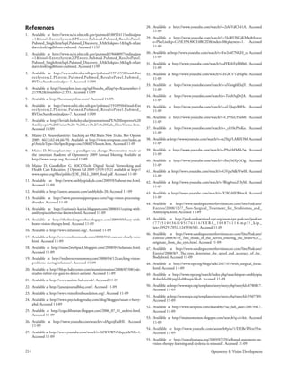 References                                                                         28. Available at http://www.youtube.com/watch?v=2iAcVdCk41A. Accessed
                                                                                       11-09
1.    Available at http://www.ncbi.nlm.nih.gov/pubmed/18852411?ordinalpos
      =1&itool=EntrezSystem2.PEntrez.Pubmed.Pubmed_ResultsPanel.                   29. Available at http://www.youtube.com/watch?v=5JaWOXGjKMw&featur
      Pubmed_SingleItemSupl.Pubmed_Discovery_RA&linkpos=1&log$=relate                  e=PlayList&p=C65E35A30CE4BC2D&index=0&playnext=1. Accessed
      darticles&logdbfrom=pubmed. Accessed 11/09                                       11-09

2.    Available at http://www.ncbi.nlm.nih.gov/pubmed/19668097?ordinalpos          30. Available at http://www.youtube.com/watch?v=Yw2rM7NGH_o. Accessed
      =1&itool=EntrezSystem2.PEntrez.Pubmed.Pubmed_ResultsPanel.                       11-09
      Pubmed_SingleItemSupl.Pubmed_Discovery_RA&linkpos=3&log$=relate              31. Available at http://www.youtube.com/watch?v=dYKvbYpM8b0. Accessed
      darticles&logdbfrom=pubmed. Accessed 11/09                                       11-09
3.    Available at http://www.ncbi.nlm.nih.gov/pubmed/19741558?itool=Ent           32. Available at http://www.youtube.com/watch?v=EGlCVTdNqfw. Accessed
      re zSystem2.PEntre z.Pubmed.Pubmed_ResultsPanel.Pubmed_                          11-09
      RVDocSum&ordinalpos=1. Accessed 11/09
                                                                                   33. Available at http://www.youtube.com/watch?v=aVamg6E3ajY. Accessed
4.    Available at http://ieeexplore.ieee.org/xpl/freeabs_all.jsp?tp=&arnumber=1       11-09
      215982&isnumber=27351. Accessed 11/09
                                                                                   34. Available at http://www.youtube.com/watch?v=Tzieb5qDvJA. Accessed
5.    Available at http://howmanyofme.com/. Accessed 11/09.                            11-09
6.    Available at http://www.ncbi.nlm.nih.gov/pubmed/19109504?itool=Ent           35. Available at http://www.youtube.com/watch?v=aUzJogvB0Hc. Accessed
      re zSystem2.PEntre z.Pubmed.Pubmed_ResultsPanel.Pubmed_                          11-09
      RVDocSum&ordinalpos=7. Accessed 11/09
                                                                                   36. Available at http://www.youtube.com/watch?v=CP8SsUl5wb0. Accessed
7.    Available at http://levilab.berkeley.edu/presentations/PL%20Improves%20          11-09
      Amblyopic%20Vision%20-%20Levi%27s%20Lab_files/frame.htm.
      Accessed 11/09                                                               37. Available at http://www.youtube.com/watch?v=_c010cP8sKo. Accessed
                                                                                       11-09
8.    Maino D. Neuroplasticity: Teaching an Old Brain New Tricks. Rev Optom
      2009. 46(1):62-64,66-70. Available at http://www.revoptom.com/index.as       38. Available at http://www.youtube.com/watch?v=m2YqVLARZOM. Accessed
      p?ArticleType=SiteSpec&page=osc/106025/lesson.htm. Accessed 11-09                11-09
9.    Maino D. Neuroplasticity: A paradigm sea change. Presentation made at        39. Available at http://www.youtube.com/watch?v=P9afrMMsh2w. Accessed
      the American Academy of Optometry 2009 Annual Meeting Available at               11-09
      http://www.aaopt.org. Accessed 11-09                                         40. Available at http://www.youtube.com/watch?v=lbcyS6XyGOg. Accessed
10. Maino D, Goodfellow G. ASCOTech: Digital Social Networking and                     11-09
    Health Care Education. J Optom Ed 2009 (35)9:19-21 available at http://        41. Available at http://www.youtube.com/watch?v=GVpu9dkWw0I. Accessed
    www.opted.org/files/public/JOE_FALL_2009_final.pdf. Accessed 11-09                 11-09
11. Available at http://www.amblyopiakids.com/2009/03/about-me.html.               42. Available at http://www.youtube.com/watch?v=Weg0vexZOyM. Accessed
    Accessed 11-09                                                                     11-09
12. Available at http://astore.amazon.com/amblykids-20. Accessed 11-09             43. Available at http://www.youtube.com/watch?v=X2KhMEB9ovA. Accessed
13. Available at http://www.parentsupportspace.com/?tag=vision-processing-             11-09
    disorder. Accessed 11-09                                                       44. Available at http://www.sandiegocenterforvisioncare.com/Site/Podcasts/
14. Available at http://curiously-kaylea.blogspot.com/2008/01/coping-with-             Entries/2008/12/7_Non-Surgical_Treatment_for_Strabismus_and_
    amblyopia-otherwise-known.html. Accessed 11-09                                     Amblyopia.html. Accessed 11-09
15. Available at http://thethinkingmother.blogspot.com/2009/05/busy-with-          45. Available at http://podcastdownload.npr.org/anon.npr-podcasts/podcast
    home-vision-therapy.html. Accessed 11-09                                           /77/510036/105876114/KERA_105876114.mp3?_kip_
                                                                                       ipx=1992557052-1245936501. Accessed 11-09
16. Available at http://www.infantsee.org/. Accessed 11-09
                                                                                   46. Available at http://www.sandiegocenterforvisioncare.com/Site/Podcasts/
17. Available at http://www.coolmomsrule.com/2008/04/i-can-see-clearly-now.            Entries/2008/8/10_Two_thirds_of_the_nerves_entering_the_brain%2C_
    html. Accessed 11-09                                                               originate_from_the_eyes.html. Accessed 11-09
18. Available at http://mom2my6pack.blogspot.com/2008/04/infantsee.html.           47. Available at http://www.sandiegocenterforvisioncare.com/Site/Podcasts/
    Accessed 11-09                                                                     Entries/2008/8/9_The_eyes_determine_the_speed_and_accuracy_of_the_
19. Available at http://midwesternmommy.com/2008/04/12/catching-vision-                Body.html. Accessed 11-09
    problems-during-infantsee/. Accessed 11-09                                     48. Available at http://www.npr.org/blogs/talk/2007/05/with_surgical_focus.
20. Available at http://blogs.babycenter.com/momformation/2008/07/08/yale-             html. Accessed 11-09
    studies-infant-eye-gaze-to-detect-autism/. Accessed 11-09                      49. Available at http://www.npr.org/search/index.php?searchinput=amblyopia
21. Available at http://www.autism-hub.co.uk/. Accessed 11-09                          &dateId=0&prgId=0&topicId=0. Accessed 11-09

22. Available at http://janetsjournalblog.com/. Accessed 11-09                     50. Available at http://www.npr.org/templates/story/story.php?storyId=4780817.
                                                                                       Accessed 11-09
23. Available at http://www.visionfirstfoundation.org/. Accessed 11-09
                                                                                   51. Available at http://www.npr.org/templates/story/story.php?storyId=5507789.
24. Available at http://www.psychologytoday.com/blog/bloggers/susan-r-barry-           Accessed 11-09
    phd. Accessed 11-09
                                                                                   52. Available at http://www.uexpress.com/dearabby/?uc_full_date=20070417.
25. Available at http://cogscilibrarian.blogspot.com/2006_07_01_archive.html.          Accessed 11-09
    Accessed 11-09
                                                                                   53. Available at http://mainosmemos.blogspot.com/search?q=ci+kit. Accessed
26. Available at http://www.youtube.com/watch?v=dAgyojExdHI. Accessed                  11-09
    11-09
                                                                                   54. Available at http://www.youtube.com/aoaweb#p/u/1/DEBeTNro55w.
27. Available at http://www.youtube.com/watch?v=MWKWNPdxpyk&NR=1.                      Accessed 11-09
    Accessed 11-09
                                                                                   55. Available at http://newsfromaoa.org/2009/07/29/a-flawed-statement-on-
                                                                                       vision-therapy-learning-and-dyslexia-is-reissued/. Accessed 11-09

214                                                                                                                           Optometry & Vision Development
 