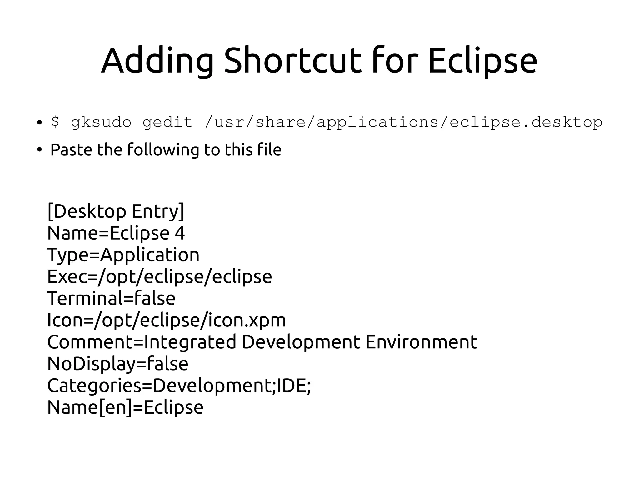 Adding Shortcut for Eclipse
● $ gksudo gedit /usr/share/applications/eclipse.desktop
●
Paste the following to this file
[Desktop Entry]
Name=Eclipse 4
Type=Application
Exec=/opt/eclipse/eclipse
Terminal=false
Icon=/opt/eclipse/icon.xpm
Comment=Integrated Development Environment
NoDisplay=false
Categories=Development;IDE;
Name[en]=Eclipse
 