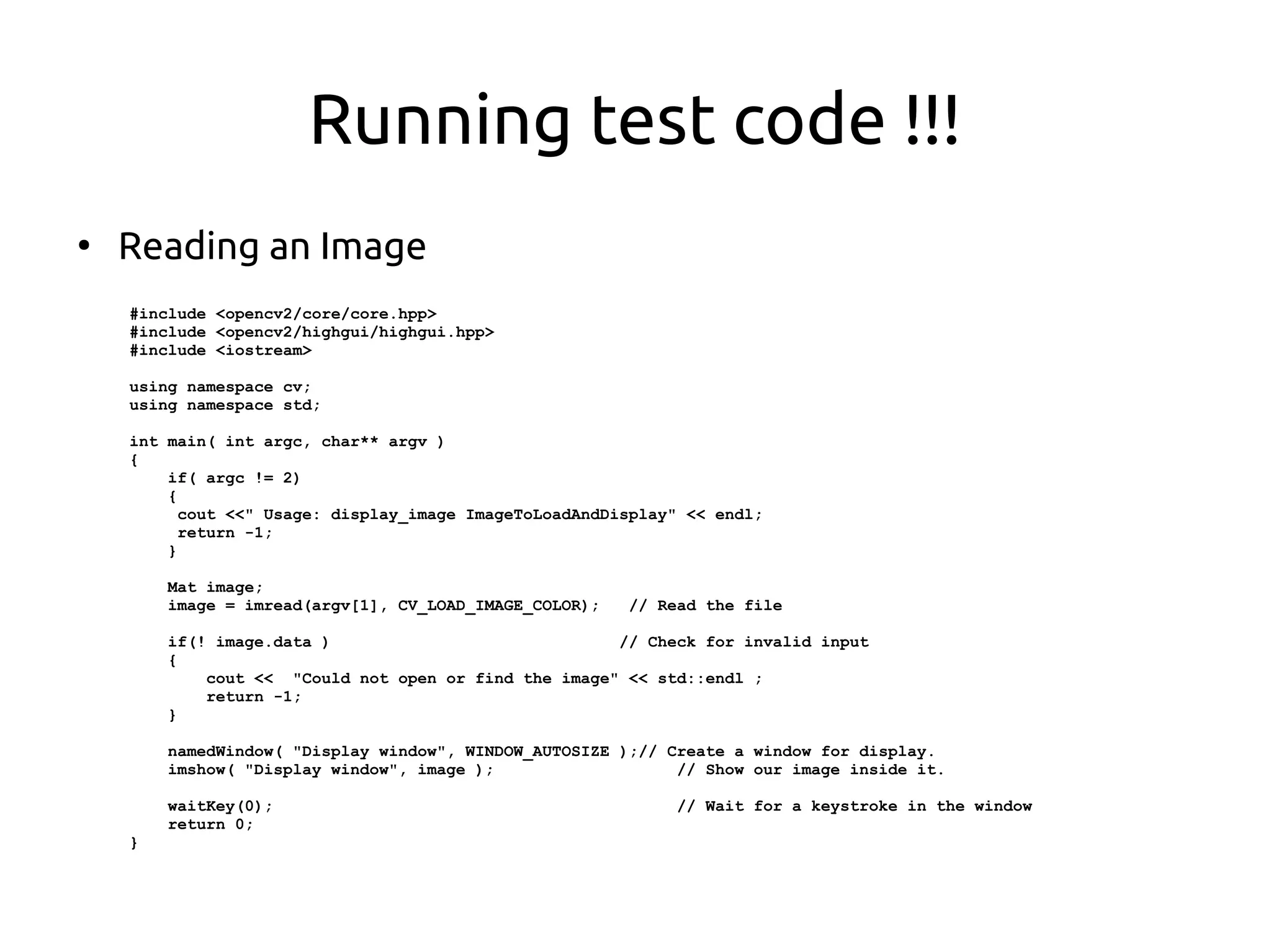 Running test code !!!
●
Reading an Image
#include <opencv2/core/core.hpp>
#include <opencv2/highgui/highgui.hpp>
#include <iostream>
using namespace cv;
using namespace std;
int main( int argc, char** argv )
{
if( argc != 2)
{
cout <<" Usage: display_image ImageToLoadAndDisplay" << endl;
return -1;
}
Mat image;
image = imread(argv[1], CV_LOAD_IMAGE_COLOR); // Read the file
if(! image.data ) // Check for invalid input
{
cout << "Could not open or find the image" << std::endl ;
return -1;
}
namedWindow( "Display window", WINDOW_AUTOSIZE );// Create a window for display.
imshow( "Display window", image ); // Show our image inside it.
waitKey(0); // Wait for a keystroke in the window
return 0;
}
 