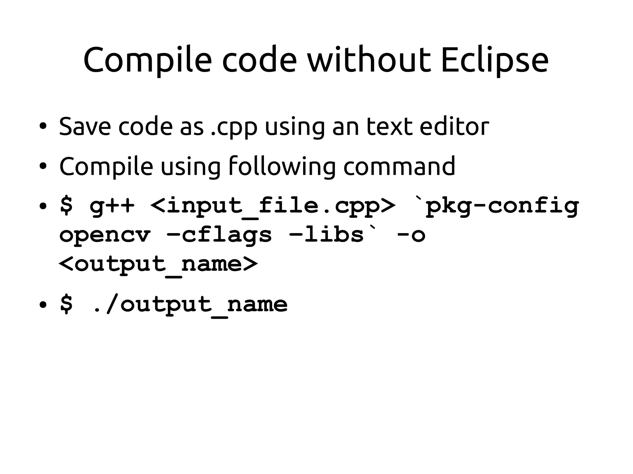 Compile code without Eclipse
●
Save code as .cpp using an text editor
●
Compile using following command
● $ g++ <input_file.cpp> `pkg-config
opencv –cflags –libs` -o
<output_name>
● $ ./output_name
 