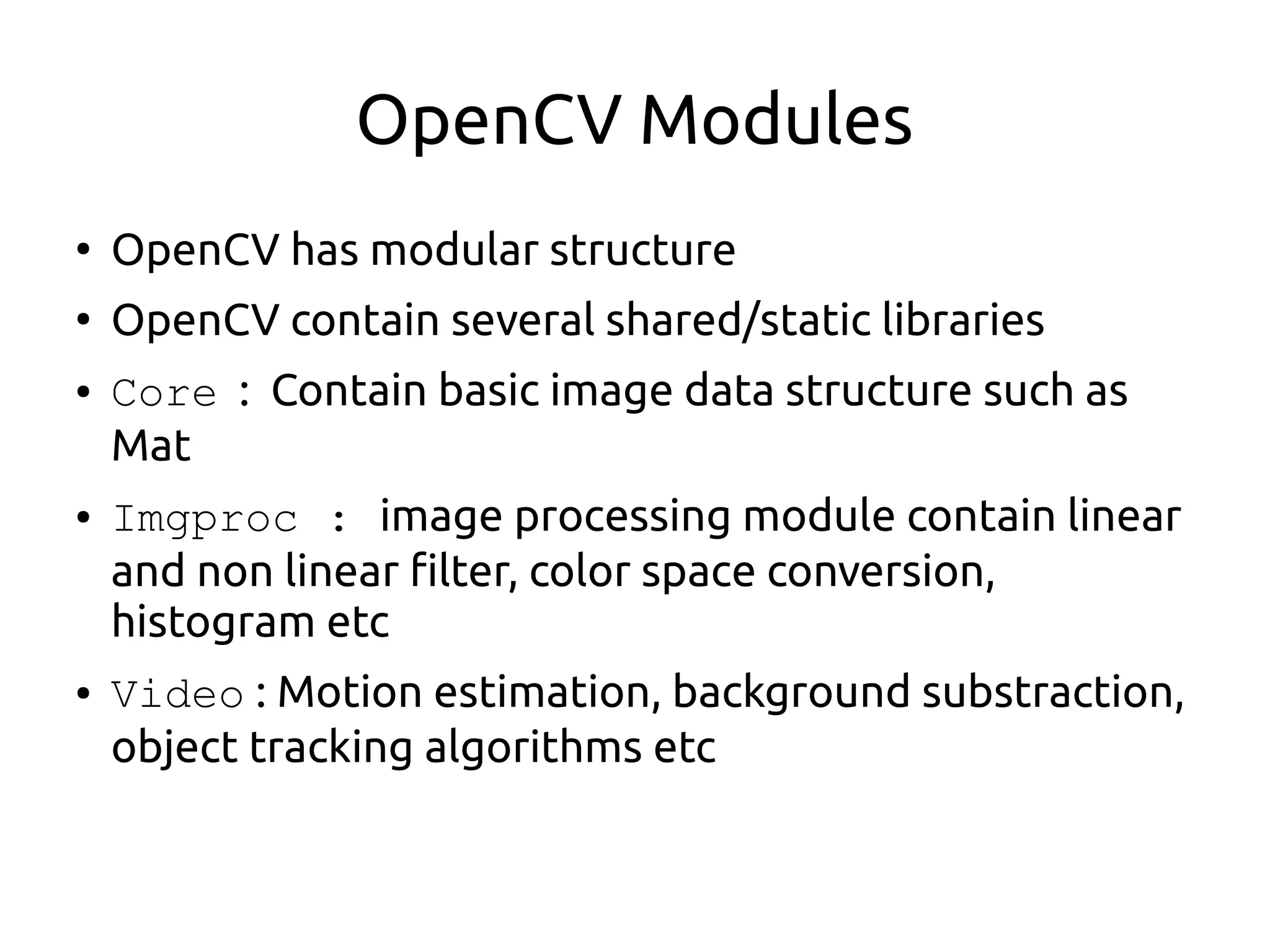 OpenCV Modules
●
OpenCV has modular structure
●
OpenCV contain several shared/static libraries
● Core : Contain basic image data structure such as
Mat
● Imgproc : image processing module contain linear
and non linear filter, color space conversion,
histogram etc
● Video : Motion estimation, background substraction,
object tracking algorithms etc
 