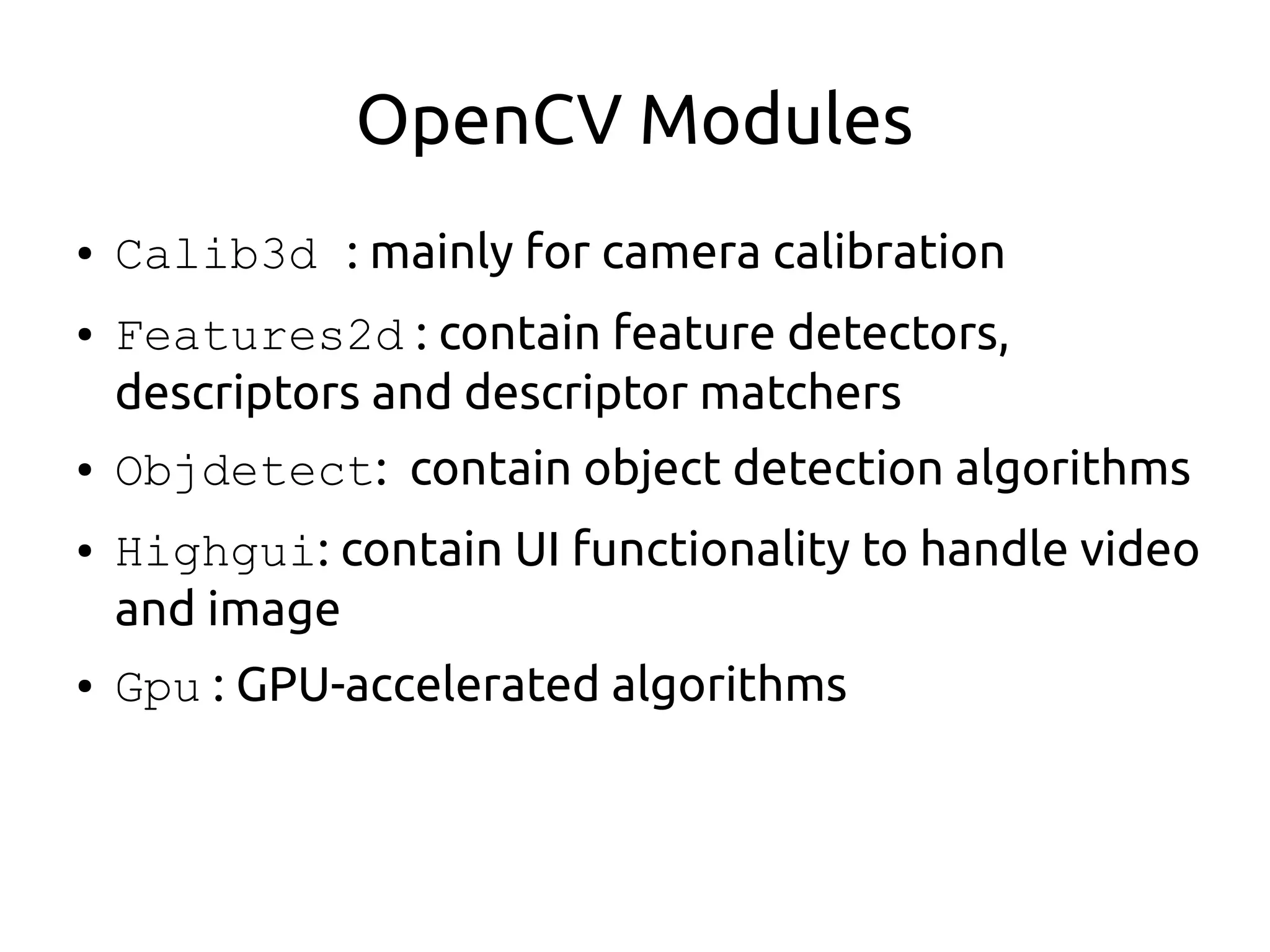 OpenCV Modules
● Calib3d : mainly for camera calibration
● Features2d : contain feature detectors,
descriptors and descriptor matchers
● Objdetect: contain object detection algorithms
● Highgui: contain UI functionality to handle video
and image
● Gpu : GPU-accelerated algorithms
 