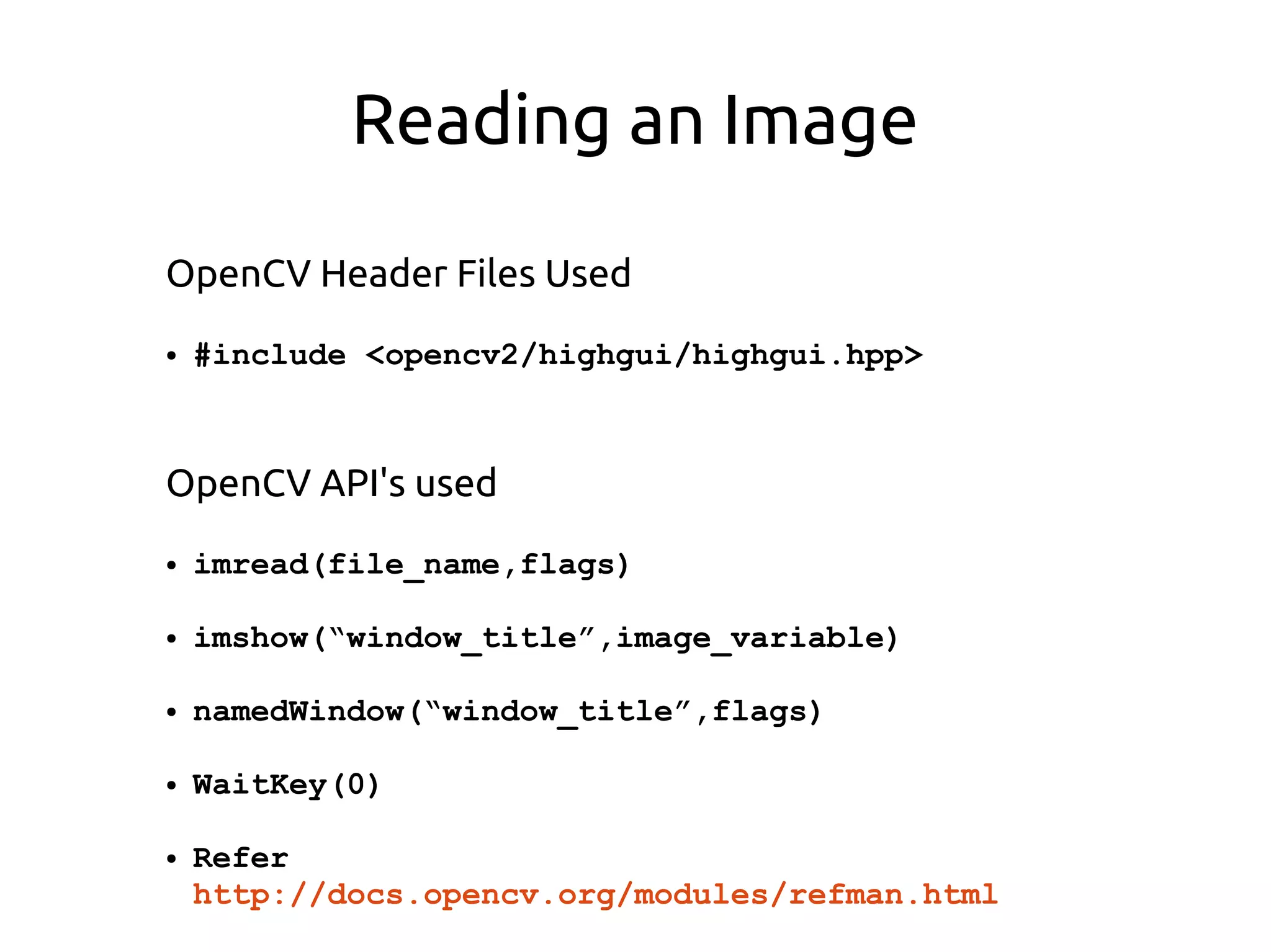 Reading an Image
OpenCV Header Files Used
● #include <opencv2/highgui/highgui.hpp>
OpenCV API's used
● imread(file_name,flags)
● imshow(“window_title”,image_variable)
● namedWindow(“window_title”,flags)
● WaitKey(0)
● Refer
http://docs.opencv.org/modules/refman.html
 
