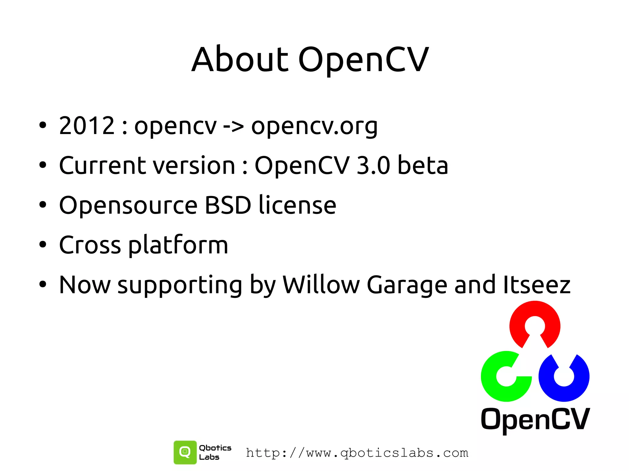 About OpenCV
●
2012 : opencv -> opencv.org
●
Current version : OpenCV 3.0 beta
●
Opensource BSD license
●
Cross platform
●
Now supporting by Willow Garage and Itseez
http://www.qboticslabs.com
 