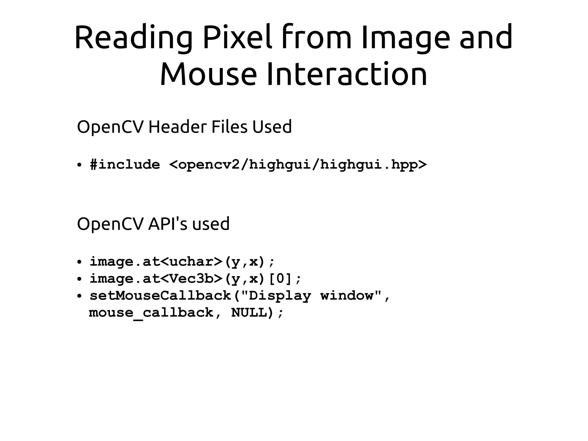 Reading Pixel from Image and
Mouse Interaction
OpenCV Header Files Used
● #include <opencv2/highgui/highgui.hpp>
OpenCV API's used
● image.at<uchar>(y,x);
● image.at<Vec3b>(y,x)[0];
● setMouseCallback("Display window",
mouse_callback, NULL);
 
