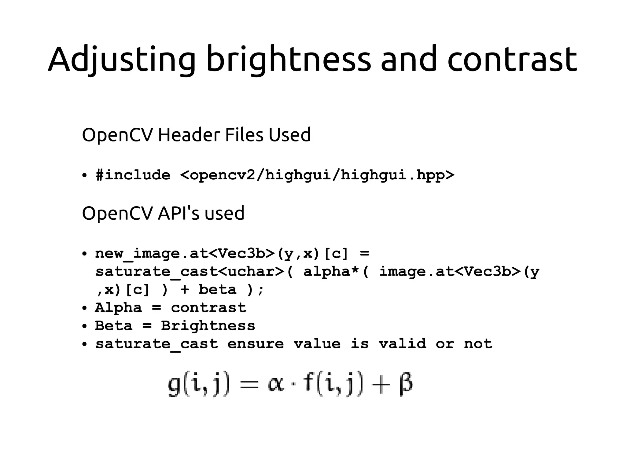 Adjusting brightness and contrast
OpenCV Header Files Used
● #include <opencv2/highgui/highgui.hpp>
OpenCV API's used
● new_image.at<Vec3b>(y,x)[c] =
saturate_cast<uchar>( alpha*( image.at<Vec3b>(y
,x)[c] ) + beta );
● Alpha = contrast
● Beta = Brightness
● saturate_cast ensure value is valid or not
 