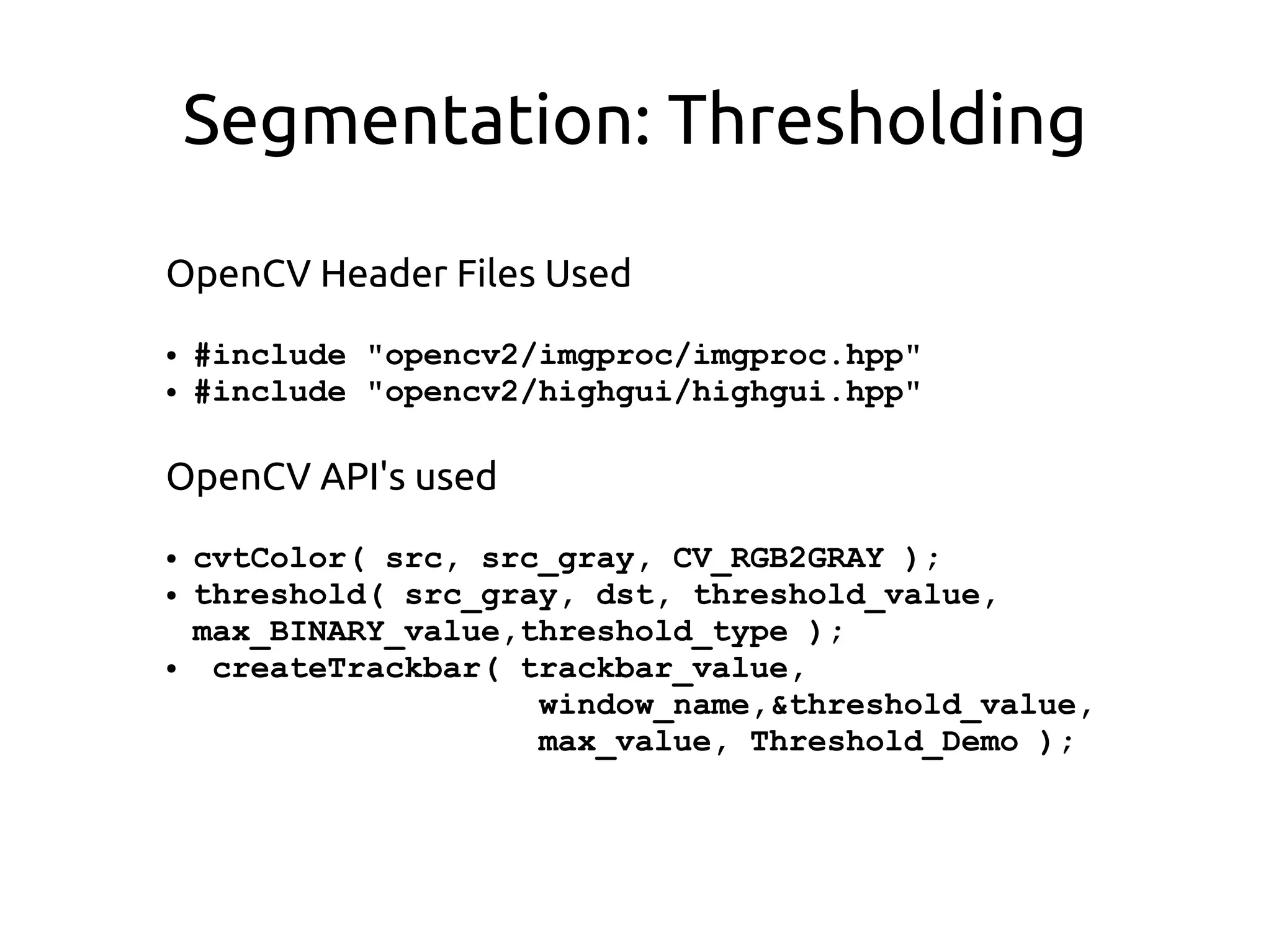 Segmentation: Thresholding
OpenCV Header Files Used
● #include "opencv2/imgproc/imgproc.hpp"
● #include "opencv2/highgui/highgui.hpp"
OpenCV API's used
● cvtColor( src, src_gray, CV_RGB2GRAY );
● threshold( src_gray, dst, threshold_value,
max_BINARY_value,threshold_type );
● createTrackbar( trackbar_value,
window_name,&threshold_value,
max_value, Threshold_Demo );
 
